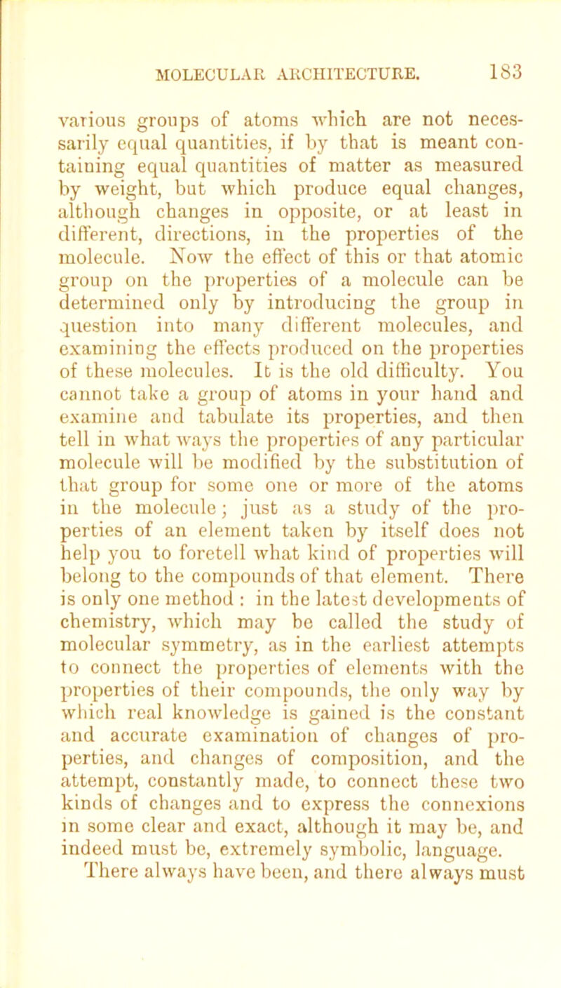 various groups of atoms which are not neces- sarily equal quantities, if by that is meant con- taining equal quantities of matter as measured by weight, but which produce equal changes, although changes in opposite, or at least in different, directions, in the properties of the molecule. Now the effect of this or that atomic group on the properties of a molecule can be determined only by introducing the group in question into many different molecules, and examining the effects produced on the properties of these molecules. It is the old difficulty. You cannot take a group of atoms in your hand and examine and tabulate its properties, and then tell in what ways the properties of any particular molecule will be modified by the substitution of that group for some one or more of the atoms in the molecule; just as a study of the pro- perties of an element taken by itself does not help you to foretell what kind of properties will belong to the compounds of that element. There is only one method : in the latest developments of chemistry, which may be called the study of molecular symmetry, as in the earliest attempts to connect the properties of elements with the properties of their compounds, the only way by which real knowledge is gained is the constant and accurate examination of changes of pro- perties, and changes of composition, and the attempt, constantly made, to connect these two kinds of changes and to express the connexions in some clear and exact, although it may be, and indeed must be, extremely symbolic, language. There always have been, and there always must