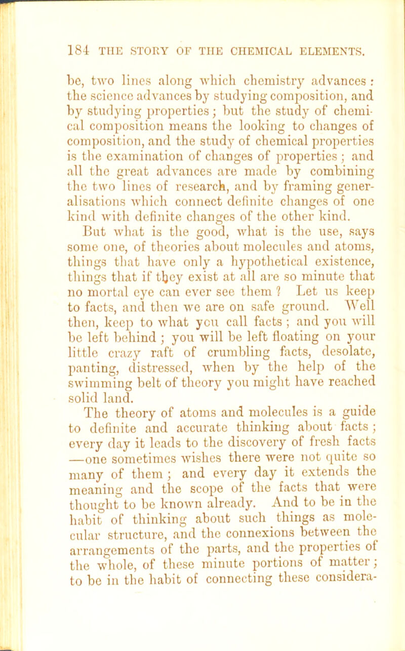 be, tivo lines along which chemistry advances : the science advances by studying composition, and by studying properties; but the study of chemi- cal composition means the looking to changes of composition, and the study of chemical properties is the examination of changes of properties; and all the great advances are made by combining the two lines of research, and by framing gener- alisations which connect definite changes of one kind with definite changes of the other kind. But what is the good, what is the use, says some one, of theories about molecules and atoms, things that have only a hypothetical existence, things that if tljey exist at all are so minute that no mortal eye can ever see them 1 Let us keep to facts, and then we are on safe ground. Well then, keep to what yen call facts ; and you will be left behind ; you will be left floating on your little crazy raft of crumbling facts, desolate, panting, distressed, when by the help of the swimming belt of theory you might have reached solid land. The theory of atoms and molecules is a guide to definite and accurate thinking about facts ; every day it leads to the discovery of fresh facts —one sometimes wishes there were not quite so many of them ; and every day it extends the meaning and the scope of the facts that were thought to be known already. And to be in the habit of thinking about such things as mole- cular structure, and the connexions between the arrangements of the parts, and the properties ot the whole, of these minute portions of matter; to be in the habit of connecting these considera-