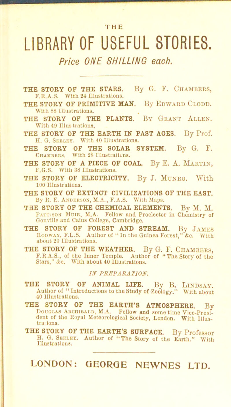 THE LIBRARY OF USEFUL STORIES. Price ONE SHILLING each. THE STORY OF THE STARS. By G. F. Chambers, F.R.A.S. With 24 Illustrations. THE STORY OF PRIMITIVE MAN. By Edward Clodd. With S8 Illustrations. THE STORY OF THE PLANTS. By Grant Allen. With 49 Illustrations. THE STORY OF THE EARTH IN PAST AGES. By Prof. H. G. Seeley. With 40 Illustrations. THE STORY OF THE SOLAR SYSTEM. By G. F. Chambers. With 28 Illustrations. THE STORY OF A PIECE OF COAL. By E. A. Martin, F.G.S. With 38 Illustrations. THE STORY OF ELECTRICITY. By J. MuNRO. With 100 Illustrations. THE STORY OF EXTINCT CIVILIZATIONS OF THE EAST. By K. E. Anderson, M.A., F.A.S. With Maps. TRE STORY OF THE CHEMICAL ELEMENTS. By M. M. Pattison Muir, M.A. Fellow and Proclector in Chemistry of Gonville and Caius College, Cambridge. THE STORY OF FOREST AND STREAM. By James Rodway, F.L.S. Author of “In the Guinea Forest,” <fcc. With about 20 Illustrations. THE STORY OF THE WEATHER. By G. F. CHAMBERS, F.R.A.S., of the Inner Temple. Author of “The Story of the Stars, Ac. With about 40 Illustrations. IN PREPARATION. THE STORY OF ANIMAL LIFE. By B. LlNDSAY. Author of “ Introductions to the Study of Zoology.” With about 40 Illustrations. THE STORY OF THE EARTH’S ATMOSPHERE. By Douglas Archibald, M.A. Fellow and some time Vice-Presi- dent of the Royal Meteorological Society, London. With Illus- tra: ions. THE STORY OF THE EARTH’S SURFACE. By Professor H, G. Seeley. Author of The Story of the Earth.” With Illustrations. LONDON: GEORGE NEWNES LTD.