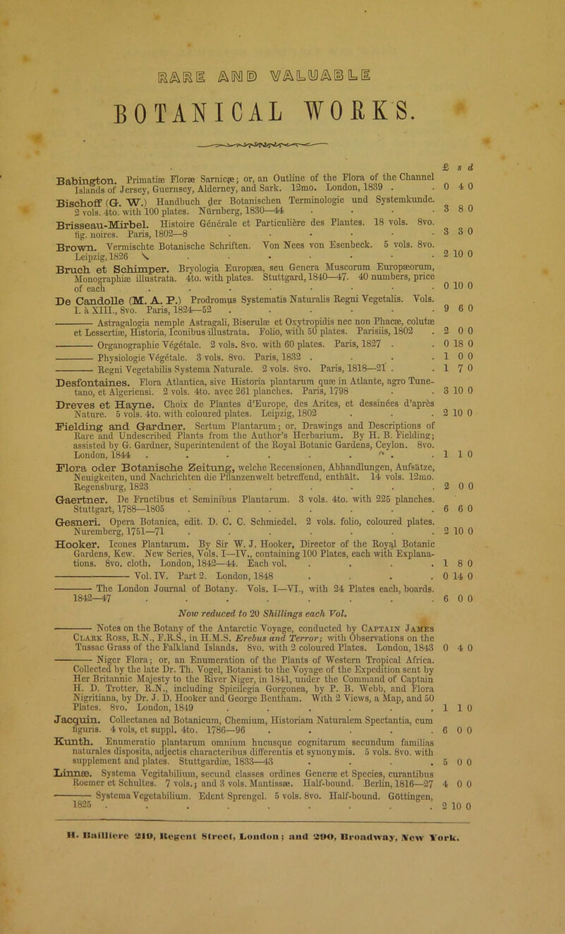 ES&KE AWE) VAO.IBAIBLB BOTANICAL WORKS. Babington. Primati® Florae Sarnicje; or, an Outline of the Flora of the Channel Islands of Jersey, Guernsey, Alderney, and Sark. 12mo. London, 1839 . Bischoff (G. W.) Handhuch der Botanisclien Terminologie und Systemkunde. 2 vols. 4to.’with 100 plates. Ntimbcrg, 1830—44 • Brisseau-Mirbel. Histoire Generate et Particuliere des Plantes. 18 vols. 8vo. fig. noires. Palis, 1802—8 ...... Brown. Vermischte Botanische Scliriften. Von Nees von Esenbeck. 5 vols. 8vo. Leipzig, 1826 \. ...... Bruch et Schimper. Bryologia Europsea, seu Genera Muscorum Europreorum, Monographic iUustrata. 4to. with plates. Stuttgard, 1840-47. 40 numbers, price of each ..•■•••• De Candolle (M. A. P.) Prodromus Systematis Naturalis Regni Vegetalis. Vols. I. a XIII., 8vo. Paris, 1824—52 ...... Astragalogia nemple Astragali, Biserul® et Oxytropidis nee non Pliacae, colut® et Lesserti®, Historia, Iconibus iUustrata. Foho, with 50 plates. Parisiis, 1802 Organographie Vdgdtale. 2 vols. 8vo. with 60 plates. Paris, 1827 • Physiologie Vdgdtale. 3 vols. 8vo. Paris, 1832 .... Regni Vegetabilis Systema Naturale. 2 vols. Svo. Paris, 1818—21 . Desfontaines. Flora Atlantica, sive Historia plantarum qu® in Atlante, agro Tune- tano, et Algeriensi. 2 vols. 4to. avec 261 planches. Paris, 1798 Dreves et Hayne. Choix de Plantes d’Europe, des Antes, et dessindes d’apres Nature. 5 vols. 4to. with coloured plates. Leipzig, 1802 Fielding and Gardner. Sertum Plantarum; or, Drawings and Descriptions of Rare and Undescribed Plants from the Author's Herbarium. By H. B. Fielding; assisted by G. Gardner, Superintendent of the Royal Botanic Gardens, Ceylon. 8vo. London, 1844 . . - . . .  . Flora oder Botanische Zeitung, welche Recensionen, Abliandlungen, Aufshtze, Neuigkeiten, und Nachrichten die Pllanzenwelt betreffend, enthfilt. 14 vols. 12mo. Regensburg, 1823 ....... Gaertner. De Fructibus et Seminibus Plantarum. 3 vols. 4to. with 225 planches. Stuttgart, 1788—1805 ....... Gesneri. Opera Botanica, edit. D. C. C. Schmiedel. 2 vols. folio, coloured plates. Nuremberg, 1751—71 ....... Hooker. leones Plantarum. By Sir W. J. Hooker, Director of the Royql Botanic Gardens, Kew. New Series, Vols. I—TV., containing 100 Plates, each with Explana- tions. 8vo. cloth. London, 1842—44. Each vol .... Vol. IV. Part 2. London, 1848 .... The London Journal of Botany. Vols. I—VI., with 24 Plates each, hoards. 1842—47 ........ £ s d 0 4 0 3 8 0 3 3 0 2 10 0 0 10 0 9 6 0 2 0 0 0 18 0 10 0 17 0 3 10 0 2 10 0 110 2 0 0 6 6 0 2 10 0 18 0 0 14 0 6 0 0 Now reduced to 20 Shillings each Vol. ■ Notes on the Botany of the Antarctic Voyage, conducted by Captain James Clark Ross, R.N., F.R.S., in H.M.S, Erebus and Terror; with Observations on the Tussac Grass of the Falkland Islands. 8vo. with 2 coloured Plates. London, 1843 0 4 0 Niger Flora; or, an Enumeration of the Plants of Western Tropical Africa. Collected by the late Dr. Th. Vogel, Botanist to the Voyage of the Expedition sent by Her Britannic Majesty to the River Niger, in 18*41, under the Command of Captain H. D. Trotter, R.N., including Spicilegia Gorgonea, by P. B. Webb, and Flora Nigritiana, by Dr. J. D. Hooker and George Bentham. With 2 Views, a Map, and 50 Plates. 8vo. London, 1849 . . . . . . 1 1 0 Jacquin. Collectanea ad Botanicum, Chemium, Historiam Naturalem Spectantia, cum figuri8. 4 vols, et suppl. 4to. 1786—96 . . . . .6 0 0 Kunth. Enumeratio plantarum omnium hucusque cognitarum secundum families naturales disposita, adjectis characteribus differeutis et syuonymis. 5 vols. 8vo. with supplement and plates. Stuttgardiie, 1833—48 . . . . 5 0 0 Iiinnce. Systema Vegitabilium, secund classes ordines Genera; et Species, curantibus Roomer et Schultes. 7 vols,; and 3 vols. Mantissse. Half-bound. Berlin, 1816—27 4 0 0 ■ Systema Vcgetabilium. Edent Sprcngel. 5 vols. 8vo. Half-bound. Gottingen, 1825 . . . . . . . . . 2 10 0