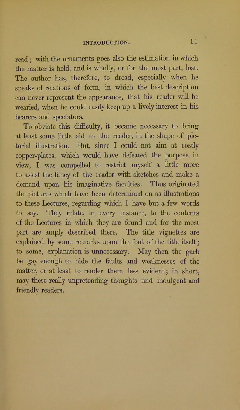 read; with the ornaments goes also the estimation in which the matter is held, and is wholly, or for the most part, lost. The author has, therefore, to dread, especially when he speaks of relations of form, in which the best description can never represent the appearance, that his reader will be wearied, when he could easily keep up a lively interest in his hearers and spectators. To obviate this difficulty, it became necessary to bring at least some little aid to the reader, in the shape of pic- torial illustration. But, since I could not aim at costly copper-plates, which would have defeated the purpose in view, I was compelled to restrict myself a little more to assist the fancy of the reader with sketches and make a demand upon his imaginative faculties. Thus originated the pictures which have been determined on as illustrations to these Lectures, regarding which I have but a few words to say. They relate, in every instance, to the contents of the Lectures in which they are found and for the most part are amply described there. The title vignettes are explained by some remarks upon the foot of the title itself] to some, explanation is unnecessary. May then the garb be gay enough to hide the faults and weaknesses of the matter, or at least to render them less evident; in short, may these really unpretending thoughts find indulgent and friendly readers.
