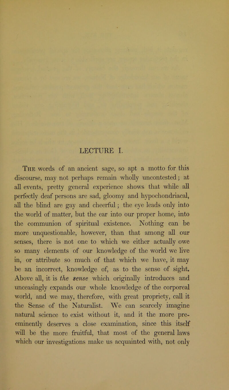 LECTURE I. The words of an ancient sage, so apt a motto for this discourse, may not perhaps remain wholly uncontested; at all events, pretty general experience shows that while all perfectly deaf persons are sad, gloomy and hypochondriacal, all the blind are gay and cheerful; the eye leads only into the world of matter, but the ear into our proper home, into the communion of spiritual existence. Nothing can he more unquestionable, however, than that among all our senses, there is not one to which we either actually owe so many elements of our knowledge of the world we live in, or attribute so much of that which we have, it may be an incorrect, knowledge of, as to the sense of sight. Above all, it is the sense which originally introduces and unceasingly expands our whole knowledge of the corporeal world, and we may, therefore, with great propriety, call it the Sense of the Naturalist. We can scarcely imagine natural science to exist without it, and it the more pre- eminently deserves a close examination, since this itself wall be the more fruitful, that most of the general laws which our investigations make us acquainted with, not only