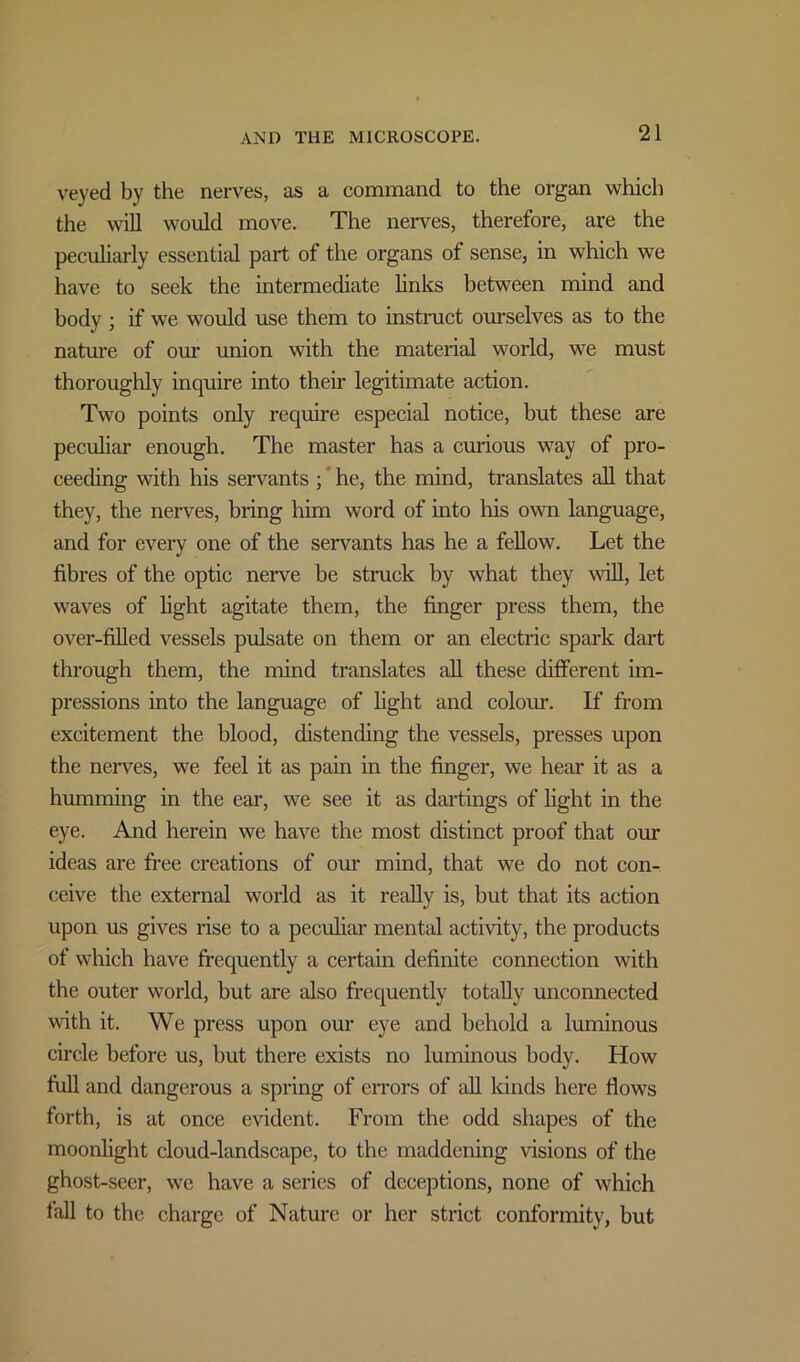 veyed by the nerves, as a command to the organ which the will would move. The nerves, therefore, are the peculiarly essential part of the organs of sense, in which we have to seek the intermediate links between mind and body ; if we would use them to instruct ourselves as to the nature of our union with the material world, we must thoroughly inquire into their legitimate action. Two points only require especial notice, but these are peculiar enough. The master has a curious way of pro- ceeding with his servants ; he, the mind, translates all that they, the nerves, bring him word of into his own language, and for every one of the servants has he a fellow. Let the fibres of the optic nerve be struck by what they wall, let waves of fight agitate them, the finger press them, the over-filled vessels pulsate on them or an electric spark dart through them, the mind translates all these different im- pressions into the language of fight and colour. If from excitement the blood, distending the vessels, presses upon the nerves, we feel it as pain in the finger, we hear it as a humming in the ear, we see it as dartings of fight in the eye. And herein we have the most distinct proof that our ideas are free creations of our mind, that we do not con- ceive the external world as it really is, but that its action upon us gives rise to a peculiar mental activity, the products of which have frequently a certain definite connection with the outer world, but are also frequently totally unconnected with it. We press upon our eye and behold a luminous circle before us, but there exists no luminous body. How full and dangerous a spring of errors of all kinds here flows forth, is at once evident. From the odd shapes of the moonlight cloud-landscape, to the maddening visions of the ghost-seer, we have a series of deceptions, none of which fall to the charge of Nature or her strict conformity, but