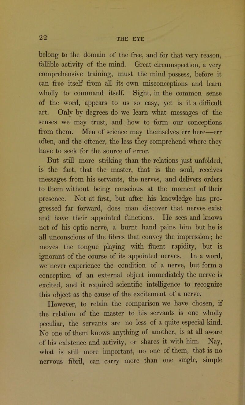 belong to the domain of the free, and for that very reason, fallible activity of the mind. Great circumspection, a very comprehensive training, must the mind possess, before it can free itself from all its own misconceptions and learn wholly to command itself. Sight, in the common sense of the word, appears to us so easy, yet is it a difficult art. Only by degrees do we learn what messages of the senses we may trust, and how to form our conceptions from them. Men of science may themselves err here—err often, and the oftener, the less they comprehend where they have to seek for the source of error. But still more striking than the relations just unfolded, is the fact, that the master, that is the soul, receives messages from his servants, the nerves, and delivers orders to them without being conscious at the moment of their presence. Not at first, but after his knowledge has pro- gressed far forward, does man discover that nerves exist and have their appointed functions. He sees and knows not of his optic nerve, a burnt hand pains him but he is all unconscious of the fibres that convey the impression; he moves the tongue playing with fluent rapidity, but is ignorant of the course of its appointed nerves. In a word, we never experience the condition of a nerve, but form a conception of an external object immediately the nerve is excited, and it required scientific intelligence to recognize this object as the cause of the excitement of a nerve. However, to retain the comparison we have chosen, if the relation of the master to his servants is one wholly peculiar, the servants are no less of a quite especial kind. No one of them knows anything of another, is at all aware of his existence and activity, or shares it with him. Nay, what is still more important, no one of them, that is no nervous fibril, can carry more than one single, simple