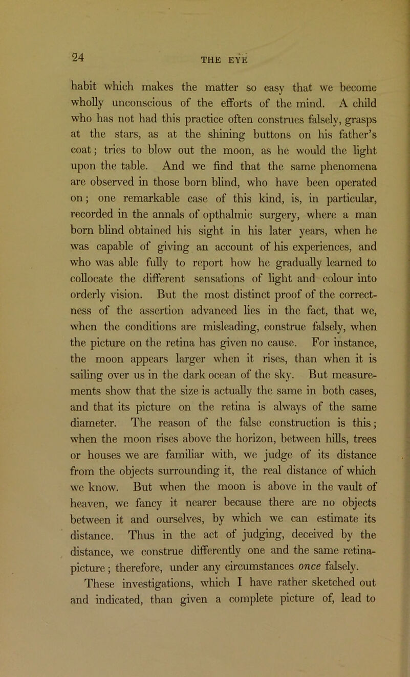 habit which makes the matter so easy that we become wholly unconscious of the efforts of the mind. A child who has not had this practice often construes falsely, grasps at the stars, as at the shining buttons on his father’s coat; tries to blow out the moon, as he would the light upon the table. And we find that the same phenomena are observed in those born blind, who have been operated on; one remarkable case of this kind, is, in particular, recorded in the annals of opthalmic surgery, where a man born blind obtained his sight in his later years, when he was capable of giving an account of his experiences, and who was able fully to report how he gradually learned to collocate the different sensations of light and colour into orderly vision. But the most distinct proof of the correct- ness of the assertion advanced lies in the fact, that we, when the conditions are misleading, construe falsely, when the picture on the retina has given no cause. For instance, the moon appears larger when it rises, than when it is sailing over us in the dark ocean of the sky. But measure- ments show that the size is actually the same in both cases, and that its picture on the retina is always of the same diameter. The reason of the false construction is this; when the moon rises above the horizon, between hills, trees or houses we are familiar with, we judge of its distance from the objects surrounding it, the real distance of which we know. But when the moon is above in the vault of heaven, we fancy it nearer because there are no objects between it and ourselves, by which we can estimate its distance. Thus in the act of judging, deceived by the distance, we construe differently one and the same retina- picture ; therefore, under any circumstances once falsely. These investigations, which I have rather sketched out and indicated, than given a complete picture of, lead to