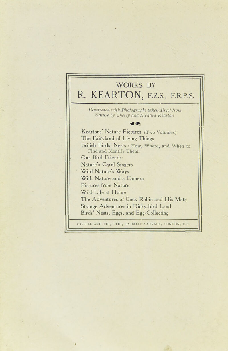 WORKS BY R. KEARTON, f.z.s., f.r.p.s. Illustrated with Photographs taken direct from Nature by Cherry and Richard Kearton Keartons’ Nature Pictures (Two Volumes) The Fairyland of Living Things British Birds Nests : How, Where, and When to Find and Identify Them Our Bird Friends Nature’s Carol Singers Wild Nature’s Ways With Nature and a Camera Pictures from Nature Wild Life at Home The Adventures of Cock Robin and His Mate Strange Adventures in Dicky-bird Land Birds’ Nests; Eggs, and Egg-Collecting CASSELL AND CO., LTD., LA BELLE SAUVAGE, LONDON, E.C.
