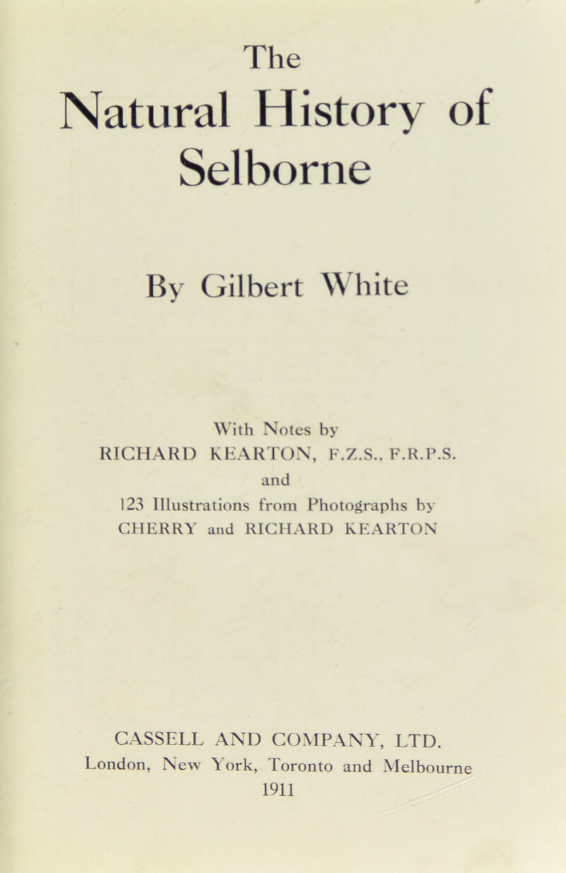 Natural History of Selborne By Gilbert White ^^'ith Notes by RICHARD KRARTON, F.Z.S.. F.H.P.S. and 123 Illustrations from Photographs by CHERRY and RICHARD KEARTON CASSELL AND COMPANY, LTD. London, New i ork, Toronto and Melbourne 1911