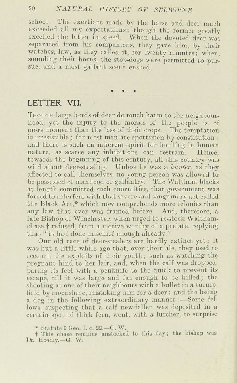school. The exertions made by the liorse and deer much exceeded all my expectations; though the former greatly excelled the latter in speed. When the devoted deer was ^eparated from his companions, they gave him, by their watches; law, as they called it, for twenty minutes; when, sounding their horns, the stop-dogs were permitted to pur- sue, and a most gallant scene ensued. LETTER VIL Though large herds of deer do much harm to the neighbour- hood, yet the injury to the morals of the people is of more moment than the loss of their crops. The temptation is irresistible; for most men are sportsmen by constitution ; and there is such an inherent spirit for hunting in human nature, as scarce any inhibitions can restrain. Hence, towards the beginning of this century, all this country was wild about deer-stealing. Unless he was a hunter, as they affected to call themselves, no young person was allowed to' be possessed of manhood or gallantry. The Waltham blacks at length committed such enormities, that government was forced to interfere with that severe and sanguinary act called the Black Act,* which now comprehends more felonies than any law that ever was framed before. And, therefore, a late Bishop of Winchester, when urged to re-stock Waltham- chase,t refused, from a^ motive worthy of a prelate, replying that “ it had done mischief enough already.” Our old race of deer-stealers are hardly extinct yet: it was but a little while ago that, over their ale, they used to recount the exploits of their youth; such as watching the pregnant hind to her lair, and, when the calf was dropped, paring its feet with a penknife to the quick to prevent its escape, till it was large and fat enough to be killed; the shooting at one of their neighbours with a bullet in a turnip- field by moonshine, mistaking him for a deer; and the losing a dog in the following extraordinary manner:—Some fel- lows, suspecting that a calf new-fallen was deposited in a certain spot of thick fern, went, with a lurchei’, to surprise * Statute 9 Geo. T. c. 22.—G. W. t Tliis chase reniaiiis unstockecl to this day; the bisho2) was Dr. Hoadly.—G. W.
