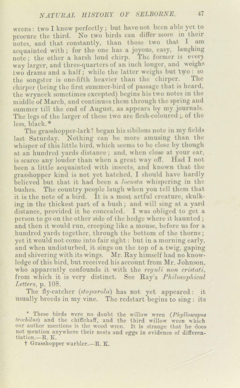 wrens : two I know perfectly; but hiive not been able yet to procure the third. No two birds can differ more in their notes, and that constantly, than those two that T am acquainted with; for the one has a joyous, easy, lau;,dung note; the other a harsh loud chirp. The former is every way larger, and three-quarters of an inch longer, and weighs two drams and a half; while the latter weighs but two : so the songster is one-fifth heavier than the chirper. The chirper (being the first summer-bird of passage that is heard, the wryneck sometimes exceptod) begins his two notes in the middle of ^larch, and continues them through the spring and summer till the end of August, as appears by my journals. The logs of the larger of these two arc flesh-coloured of the less, black.* The grasshoppcr-larkt began his sibilous note in my fields last Saturday. Nothing can bo more amusing than the whisper of this little bird, which seems to be close by though at an hundred yards distance; and. when close at your ear, is scarce any louder than when a great way off. Had I not been a little acquainted with insects, and known that the grass'hopper kind is not yet hatched, I should have hardly believed but that it had been a ionistn whispering in the bushes. The country people laugh when you tell them that it is the note of a bird. It is a most artful creature, skulk- ing in the thickest part of a bush; and will sing at a yard distance, provided it bo concealed. I was obliged to get a person to go on the other side of the hedge where it haunted ; and then it would ruu, creeping like a mouse, before us for a hundred yards together, through the bottom of the thorns; yet it would not come into fair sight: but in a morning early, and when undisturbed, it sings on the top of a twig, gaping and shivering with its wings. Mr. Ray himself had no know- ledge of this bird, but received his account from Mr. Johnson, who apparently confounds it with the regiiU non cristati, from which it is very distinct. See Ray’s Philosophical Letters, p. 108. The fly-catcher (stoparola) has not yet appeared: it usually breeds in my vine. The redstart begins to sing: its * These birds were no doubt the willow wreri (PJtylloscopus Irochiltis) and the chifiFchaff, and the third willow wren \\hich our author mentions is the wood wren. It is strange that he does not mention anywhere their nests and eggs in e\ddence of differen- tiation.—E. K. t Grasshopper warbler.—R. K.