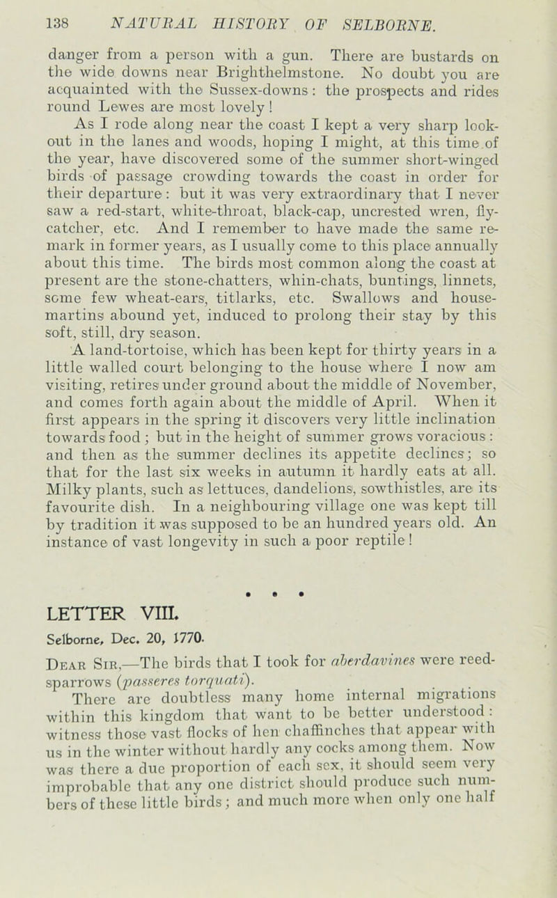 danger from a i^erson with a gun. There are bustards on tlie wide downs near Brighthelmstone. No doubt you are acquainted with the Sussex-downs: the prospects and rides round Lewes are most lovely ! As I rode along near the coast I kept a vex'y sharp look- out in the lanes and woods, hoping I might, at this time of the year, have discovered some of the summer short-winged birds of passage crowding towards the coast in order for their departure: but it was very extraordinai’y that I never saw a red-start, white-throat, black-cap, uncrested wren, fly- catcher, etc. And I remember to have made the same re- mark in former years, as I usually come to this place annually about this time. The birds most common along the coast at present are the stone-chatters, whin-chats, buntings, linnets, some few wheat-ears, titlarks, etc. Swallows and house- martins abound yet, induced to prolong their stay by this soft, still, dry season. A land-tortoise, which has been kept for thirty years in a little walled court belonging to the house where I now am visiting, retires under ground about the middle of November, and comes forth again about the middle of April. When it first appears in the spring it discovers very little inclination towards food ; but in the height of summer grows voracious : and then as the sfummer declines its appetite declines; so that for the last six weeks in autumn it hardly eats at all. Milky plants, such as lettuces, dandelions, sowthistles, are its favourite dish. In a neighbouring village one was kept till by tradition it was supposed to be an hundred years old. An instance of vast longevity in such a |30or reptile ! • • • LETTER VIII. Selborne, Dec. 20, 1770. Dear Sir,—The birds that I took for aherdavines were reed- sparrows (passeres torquati). There are doubtless many home internal migrations within this kingdom that want to be better understood : witness those vast flocks of hen chaffinches that appeal with us in the winter without hardly any cocks among them. Now was there a due proportion of each sex, it should seem veiy improbable that any one district should produce such num- bers of these little birds ; and much more when only one half