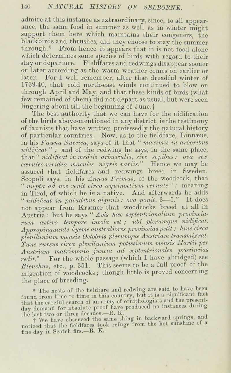 admire at this instance as extraordinary, since, to all appear- ance, the same food in summer as well as in winter might support them here which maintains their congeners, the blackbirds and thrushes, did they choose to stay the summer through.* From hence it appears that it is not food alone which determines some species of birds with regard to their stay or departure. Fieldfares and redwings disappear sooner or later according as the warm weather comes on earlier or later. For I well remember, after that dreadful winter of 1739-40, that cold north-east winds continued to blow on through April and May, and that these kinds of birds (what few remained of them) did not depart as usual, but v/ere seen lingering about till the beginning of June.f The best authority that we can have for the nidification of the birds above-mentioned in any district, is the testimony of faunists that have written professedly the natural history of particular countries. Now, as to the fieldfare, Linnaeus, in his Fauna Suecica, says of it that “ maximis in arborihus nidificat ” ; and of the redwing he says, in the same place, that “ nidificat in mediis arhusculis, sive sejnhus: ova sex cceruleo-viridia maculis nigris variis.” Hence we may be assured that fieldfares and redwings breed in Sweden. Scopoli says, in his Annus Pri7nus, of the woodcock, that “ nupta ad nos venit circa cequinoctiuvi vernaJe ”: meaning in Tirol, of which he is a native. And afterwards he adds “nidificat in 'paiudibus alpinis: ova ponit, 3—5.” It does not appear from Kramer that woodcocks breed at all in Austria : but he says “ Avis hcec sejAentrionalium provincia- rurti cestivo tempore incola est ; ubi plemnnque nidificat. Appropinquante hyeme australiores provincias petit: liinc circa plenilunium mensis Octobris plerumque Austriam traiisniigrat. Tunc rursus ch'ca plenilunium potissinmm onensis Mao-tii per Austriam matrimonio juncta ad septeoitrionales pi’ovmcias redit.” For the whole passage (which I have abridged) see Elencliits, etc., p. 351. This seems to be a full proof of the migration of woodcocks j though little is proved concerning the place of breeding. * The nests of the fieldfare and redwing are said to have been found from time to time in this country, but it is a significant fact that the careful search of an army of ornithologists and the present- day demand for absolute proof have produced no instances during the last two or three decades.—E. K. . , , , . „ t We have observed the same thing m backward springs, and noticed that the fieldfares took refuge from the hot sunshine ot a fine day in Scotch firs.—R. K.