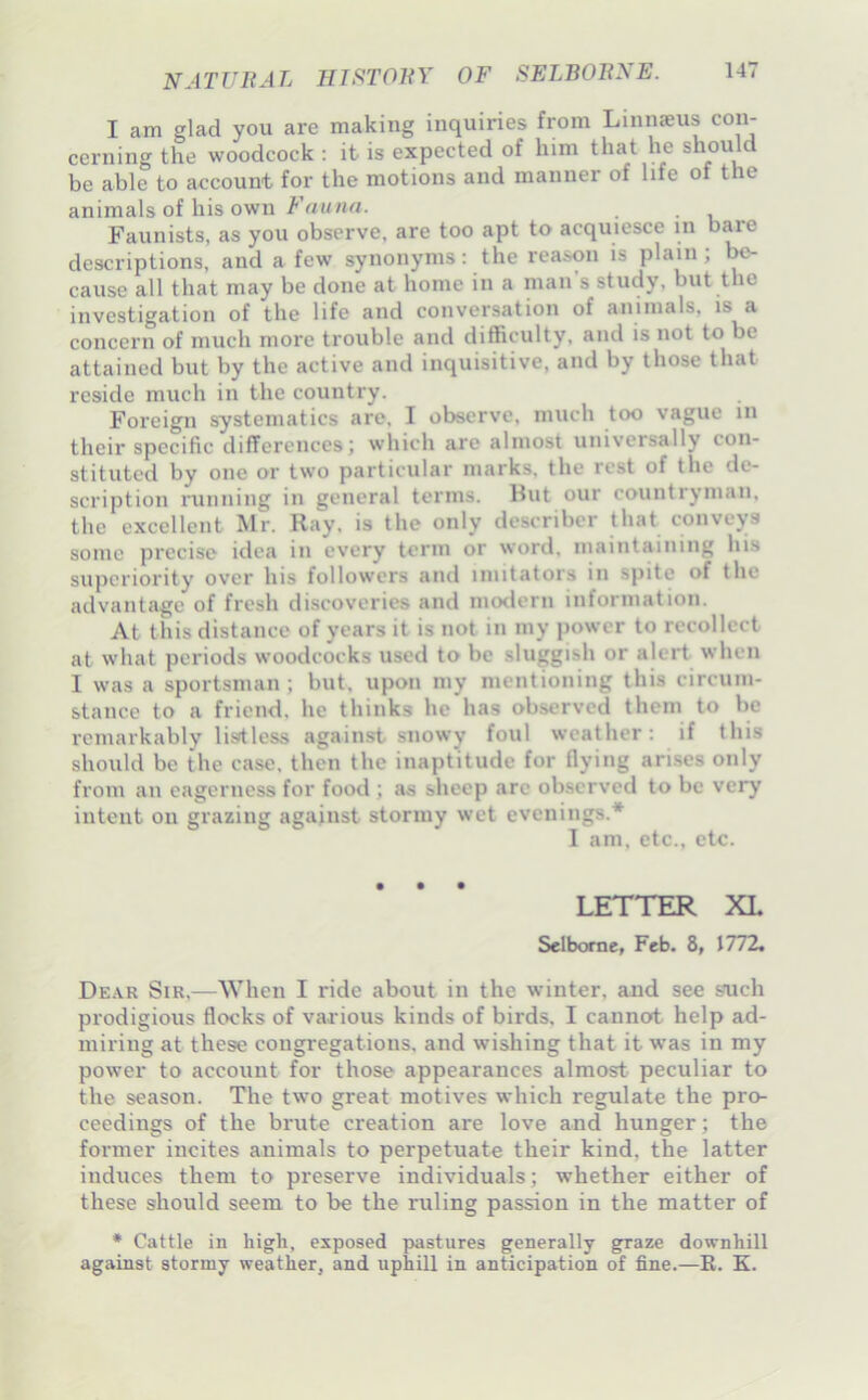 I am glad you are making inquiries from Liniiceus con- cerning the woodcock : it is expected of him that he should be able to account for the motions and manner of life of the animals of his own/'’rtMHrt. _ . Faunists, as you observe, are too apt to acquiesce in bare descriptions, and a few synonyms: the reason is plain; cause all that may be done at home in a man s study, but the investigation of the life and conversation of aninials, is a concern of much more trouble and difficulty, and is not to be attained but by the active and inquisitive, and by those that reside much in the country. Foreign systematics are, I observe, much too vague in their specific differences; which are almost universally con- stituted by one or two particular marks, the rest of the de- scription running in general terms. Hut our countryman, the excellent Mr. Ray, is the only describer that conveys sonic precise idea in every term or word, inaintaiiiing his superiority over his followers and mutators in spite of the advantage of fresh discoveries and modern information. At this distance of years it is not in my power to recollect at what periods woodeocks used to be sluggish or alert when I was a sportsman ; but, upon my mentioning this circum- stance to a friend, he thinks he has observed them to be remarkably lisitless against snowy foul weather: if this should be the case, then the inaptitude for flying arises only from an eagerness for food ; as sheep arc observed to be very intent on grazing against stormy wet evenings.* I am, etc., etc. LETTER XL Selborae, Feb. 8, J772. De.\r Sir,—M’^hen I ride about in the winter, and see such prodigious flocks of various kinds of birds, I cannot help ad- miring at these congregations, and wishing that it was in my power to account for those appearances almost peculiar to the season. The two great motives which regulate the pro- ceedings of the brute creation are love and hunger; the foi-mer incites animals to perpetuate their kind, the latter induces them to preserve individuals; whether either of these should seem to be the ruling passion in the matter of • Cattle in high, exposed pastures generally g;raze downhill against stormy weather, and uphill in anticipation of fine.—R. K.