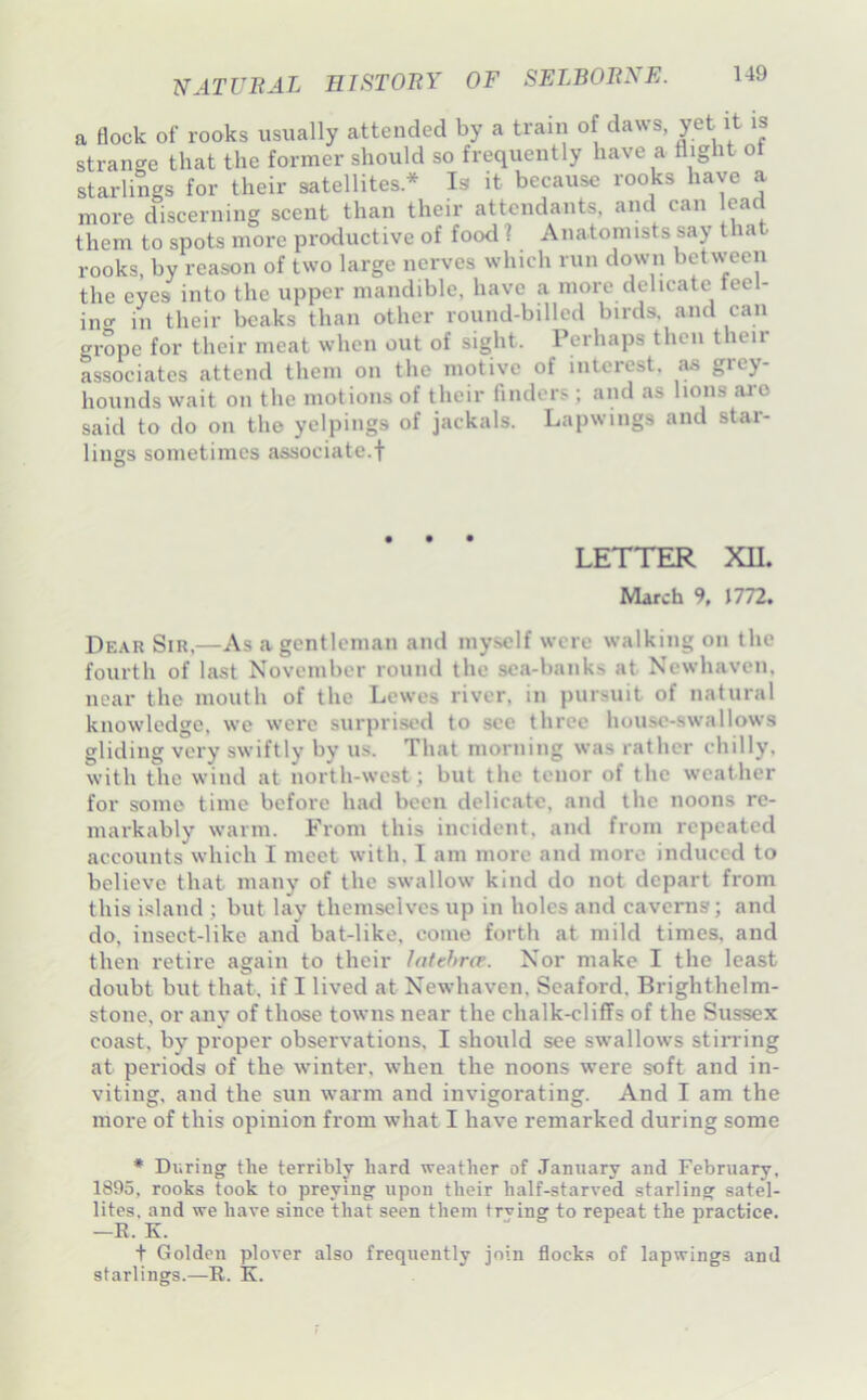 a Bock of rooks usually attended by a train of daws, yet it is strange that the former should so frequently have a flight of starlings for their satellites* Is it because rooks have a more discerning scent than their attendants, and can ead them to spots more productive of food 1 Anatomists say that rooks, by reason of two large nerves which run down between the eyes into the upper mandible, have a more delicate feel- ing in their beaks than other round-billed birds, and can grope for their meat when out of sight. Perhaps then t leii associates attend them on the motive of interest, jus grey- hounds wait on the motions of their finders; and as lions ai'O said to do on the yelpings of jackals. Lapwings and star- lings sometimes associate.! LETTER XU. March 9. J772. De.\r Sir,—As a gentleman and myself were walking on the fourth of last November round the sea-banks at Newhaven. near the mouth of the Lewes river, in pursuit of natural knowledge, we were surprised to see three house-swallows gliding very swiftly by us. That morning was rather chilly, with the wind at north-west; but the tenor of the weather for some time before had been delicate, and the noons re- markably warm. From this incident, and from repeated accounts which I meet with, I am more and more induced to believe that many of the swallow kind do not depart from this island ; but lay themselves up in holes and caverns; and do, insect-like and bat-like, come forth at mild times, and then retire again to their Intehro. Nor make I the least doubt but that, if I lived at Newhaven, Seaford, Brighthelm- stone, or anv of those towns near the chalk-cliffs of the Sussex coast, by proper observations. I should see swallows stirring at periods of the winter, when the noons were soft and in- viting, and the sun warm and invigorating. And I am the more of this opinion from what I have remarked during some * Diiring the terribly hard weather of January and February, 1895, rooks took to preying upon their half-starved starling satel- lites. and we have since that seen them trying to repeat the practice. —R. K. t Golden plover also frequently join flocks of lapwings and starlings.—R. K.