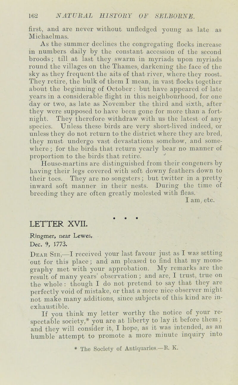 first, and are never witliout unfledged young as late as Michaelmas. As the summer declines the congregating flocks increase in numbers daily by the constant accession of the second broods; till at last they swarm in myriads upon myriads round the villages on the Thames, darkening the face of the sky a-s they frequent the aits of that river, where they roost. They retire, the bulk of them I mean, in vast flocks together about the beginning of October : but have apjoeared of late years in a considerable flight in this neighbourhood, for one day or two, as late as November the third and sixth, after they were supposed to have been gone for more than a fort- night. They therefore withdraw with us the latest of any species'. Unless these birds are very short-lived indeed, or unless they do not return to the district where they are bred, they must undergo vast devastations somehow, and some- where ; for the birds that return yearly bear no manner of proportion to the birds that retire. Housemiartins are distinguished from their congeners by having their legs covered with soft downy feathers down to their toes. They are no' songsters; but twitter in a pretty inward soft manner in their nests. During the time of breeding they are often greatly molested with fleas. I am, etc. LETTER XVII. Ringmer, near Lewes, Dec. 9, 1773. Dear Sir,—I received your last favour just as I was setting out for this place; and am pleased to find that my mono- graphy met with your approbation. My remarks are the result of many years’ observation; and are, I trust, true on thei whole ; though I do not pretend to say that they are perfectly void of mistake, or that a more nice observer might not make many additions, since subjects of this kind are in- exhaustible. If you think my letter worthy the notice of your re- spectable society,* you are at liberty to lay it before them; and they will consider it, I hope, as it was intended, as an humble attempt to promote a more minute inquiry into * The Society of Antiquaries.—h. K.