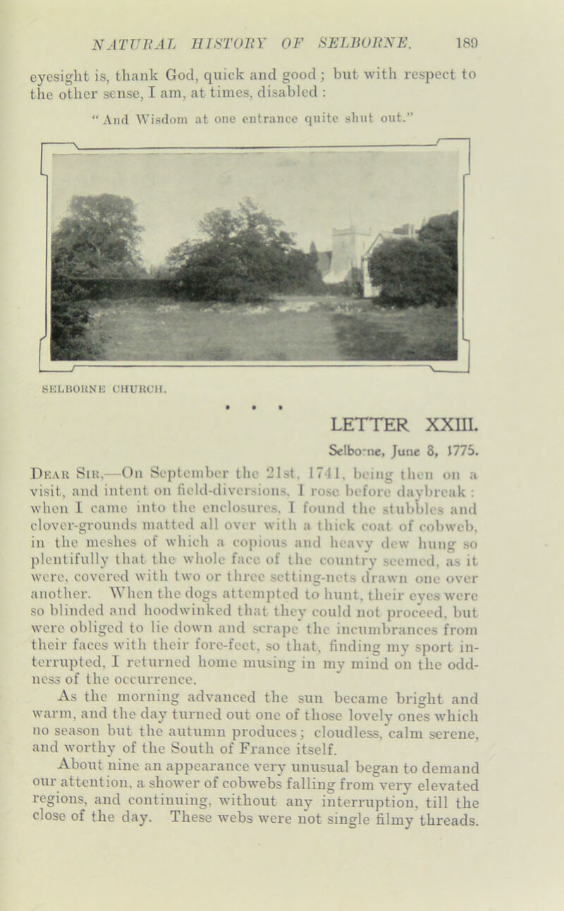 eyesight is, thank God, quick and good; but with respect to the other sense, I am, at times, disabled : “ And AVisdoni at one entrance quite shut out. BKLUOUNK CHUnCH. LETTER XXUI. Selbo'ue, June 8, 1775. Di:.u{ Sin.—On September the 21st, 1741, being then on a visit, and intent on field-diversions. I rose before daybreak : when I came into the enclosures. 1 found the stubbles and clover-grounds matted all over with a thick coat of cobweb, in the meshes of which a copious and heavy dew hung so plentifully that the whole face of the country seemed, as it were, covered with two or three setting-nets drawn one over another. When the dogs attempted to hunt, their eyes were so blinded and hoodwinked that they could not proceed, but were obliged to lie down and scrape the incumbrances from their faces with their fore-feet, so that, finding my sport in- terrupted, I returned home musing in my mind on tlie odd- ness of the occurrence. As the morning advanced the sun became bright and warm, and the day turned out one of those lovely ones which no season but the autumn produces; cloudless, calm serene, and worthy of the South of France itself. About nine an appearance very unusual began to demand our attention, a shower of cobwebs falling from very elevated regions, and continuing, without any interruption, till the close of the day. These w^ebs were not single filmy threads.