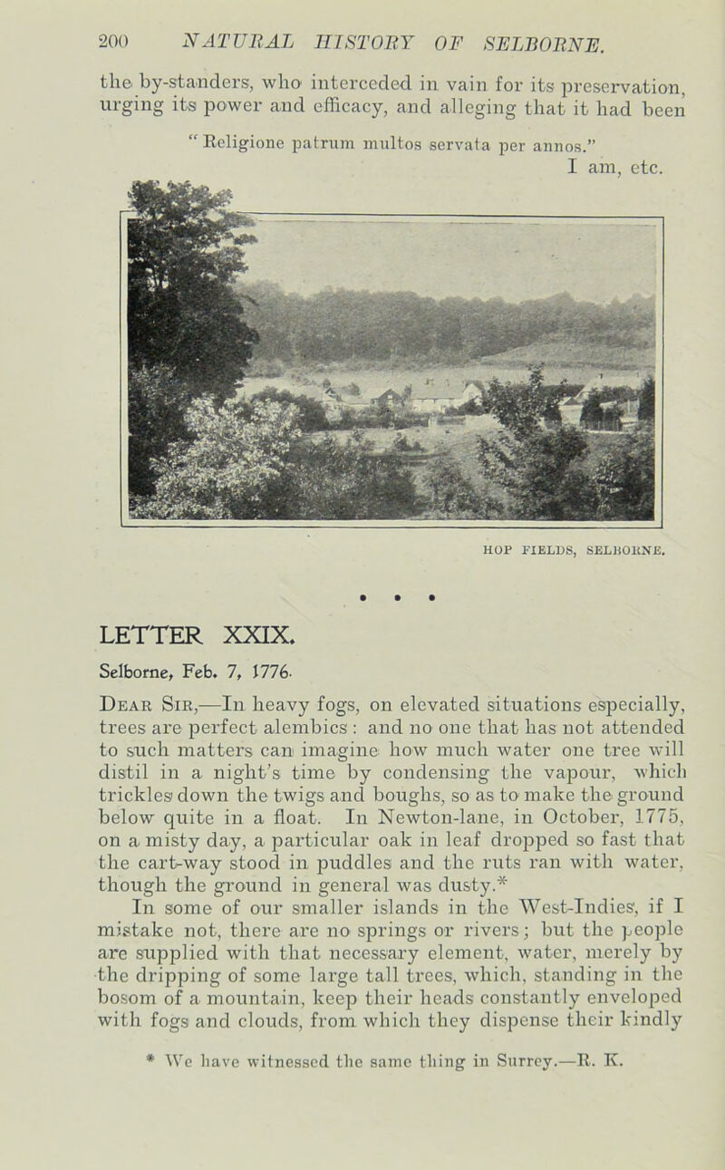 the by-standers, who interceded in vain for its loreservation, urging its power and efficacy, and alleging that it had been “ Eoligione patrum midtos servata per annos.” I am, etc. HOP FIELDS, SELliOllNE. • • • LETTER XXIX. Selborne. Feb. 1, MKi- Dear Sir,—In heavy fogs, on elevated situations especially, trees are perfect alembics : and no one that has not attended to such matters can imagine how much water one tree will distil in a night’s time by condensing the vapour, which trickles down the twigs and boughs, so as to- make the ground below quite in a float. In Newton-lane, in October, 1775, on a misty day, a particular oak in leaf dropped so fast that the cart-way stood in jiuddles and the ruts ran with water, though the ground in general was dusty.* In some of our smaller islands in the West-Indies, if I mistake not, there are no springs or rivers; but the people are supplied with that necessary element, water, merely by the dripping of some large tall trees, which, standing in the bosom of a mountain, keep their heads constantly enveloped with fogs and clouds, from which they dispense their kindly * We have witnessed the same thing in Surrey.—E. K.