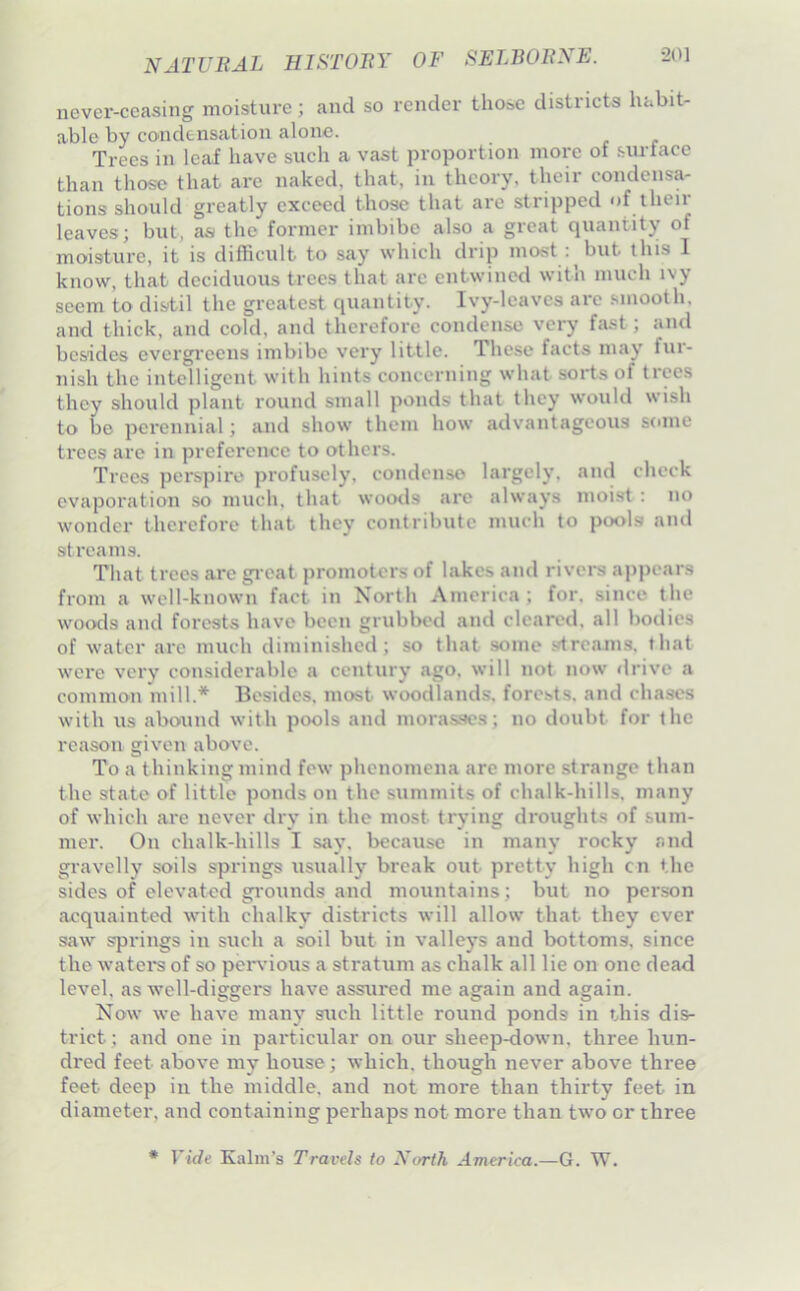 never-ceasing moisture; and so render those districts habit- able by condensation alone. Trees in leaf have such a vast proportion more of .surtace than those that are naked, that, in theory, their condensa- tions should greatly exceed those that are stripped of their leaves; but, as the former imbibe also a great quantity of moisture, it is difficult to say which drip most ; but this I know, that deciduous trees that arc entwined with much ivy seem to distil the greatest quantity. Ivy-leaves are .‘.mooth, and thick, and cold, and therefore condense very fast; and besides evergi'cens imbibe very little. These facts may fur- nish the intelligent with hints concerning what sorts of trees they should plant round small ponds that they would wish to be perennial; and show them how advantageous some trees are in preference to others. Trees perspire profusely, condenso largely, and check evaporation so much, that woods are always moist : no wonder therefore that they contribute nuich to pcxils and streams. That trees are gi eat promoters of lakes and rivers appears from a well-known fact in North America ; for. since the woods and forests have been grubbed and cleared, all bodies of water are much diminished; so that some streams, that were very considerable a century ago, will not now <lrive a common mill.* Besides, most woodlands, forests, and chases with us abound with pools and morasses; no doubt for the reason given above. To a thinking mind few phenomena are more strange than the state of little ponds on the summits of chalk-hills, many of which arc never dry in the most trying droughts of sum- mer. On chalk-hills I say. because in many rocky and gravelly soils springs usually break out pretty high cn the sides of elevated gi'ounds and mountains; but no person acquainted with chalky districts will allow that they ever saw springs in such a soil but in valleys and bottoms, since the watei*s of so peiwious a stratum as chalk all lie on one dead level, as well-diggers have assured me again and again. Now we have many such little round ponds in this dis- trict ; and one in particular on our sheep-down, three hun- dred feet above my house; which, though never above three feet deep in the middle, and not more than thirty feet in diameter, and containing perhaps not more than tw’o or three * ride Kalm's Travels to North America.—G. W.