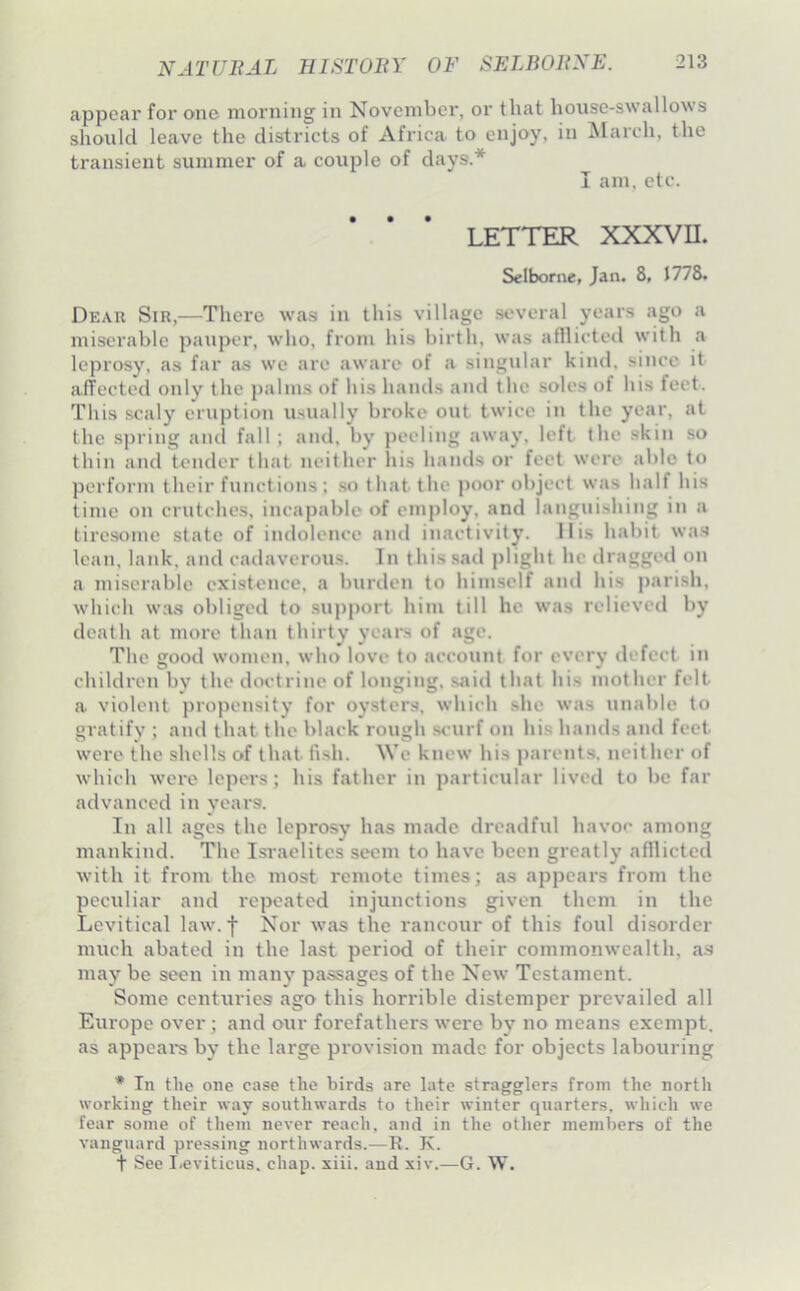 appear for one morning in November, or that hoiise-swallows should leave the districts of Africa to enjoy, in March, the transient summer of a couple of days.* I am, etc. LETTER XXXVII. Selborne, Jan. 8, 1778. Dear Sir,—There was in this village several years ago a miserable pauper, who, from his birth, was afilicted with a leprosy, as far as we are aware of a singular kind, since it alTectcd only the jialms of his hands and the soles of his feet. This scaly eruption usually broke out twice in the year, at the spring and fall ; and. by peeling away, left the skin so thin and tender that neither liis hands or feet were able to perform their functions; so that the poor object was half his time on crutches, incapable of employ, and languishing in a tiresome state of indolence ami inactivity. His habit wa.s lean, lank, and cadaverous. In this sad plight he draggeil on a miserable existence, a burden to himself and his parish, which was obliged to support him till he was relieved by death at more than thirty ycai*s of ago. The good women, who love to account for every defect in children by the doctrine of longing, said that his mother felt a violent propensity for oysters, which she was unable to gratify ; and that the black rough scurf on his hands and feet were the shells of that fish. We knew his parents, neither of which were lepers; his father in particular lived to be far advanced in years. In all ages the leprosy has made dreadful havoc among mankind. The Isi-aelites seem to have been greatly afilicted with it from the most remote times; as appears from the peculiar and repeated injunctions given them in the Lcvitical law.f Nor was the rancour of this foul disorder much abated in the last period of their commonwealth, as may be seen in many passages of the New Testament. Some centuries ago this horrible distemper prevailed all Europe over; and our forefathers were by no means exempt, as appeal's by the large provision made for objects labouring * In the one case the birds are late stragglers from the north working their way southwards to their winter quarters, which we fear some of them never reach, and in the other members of the vanguard pressing northwards.—R. K. t See I.eviticus. chap. siii. and xiv.—G. W.