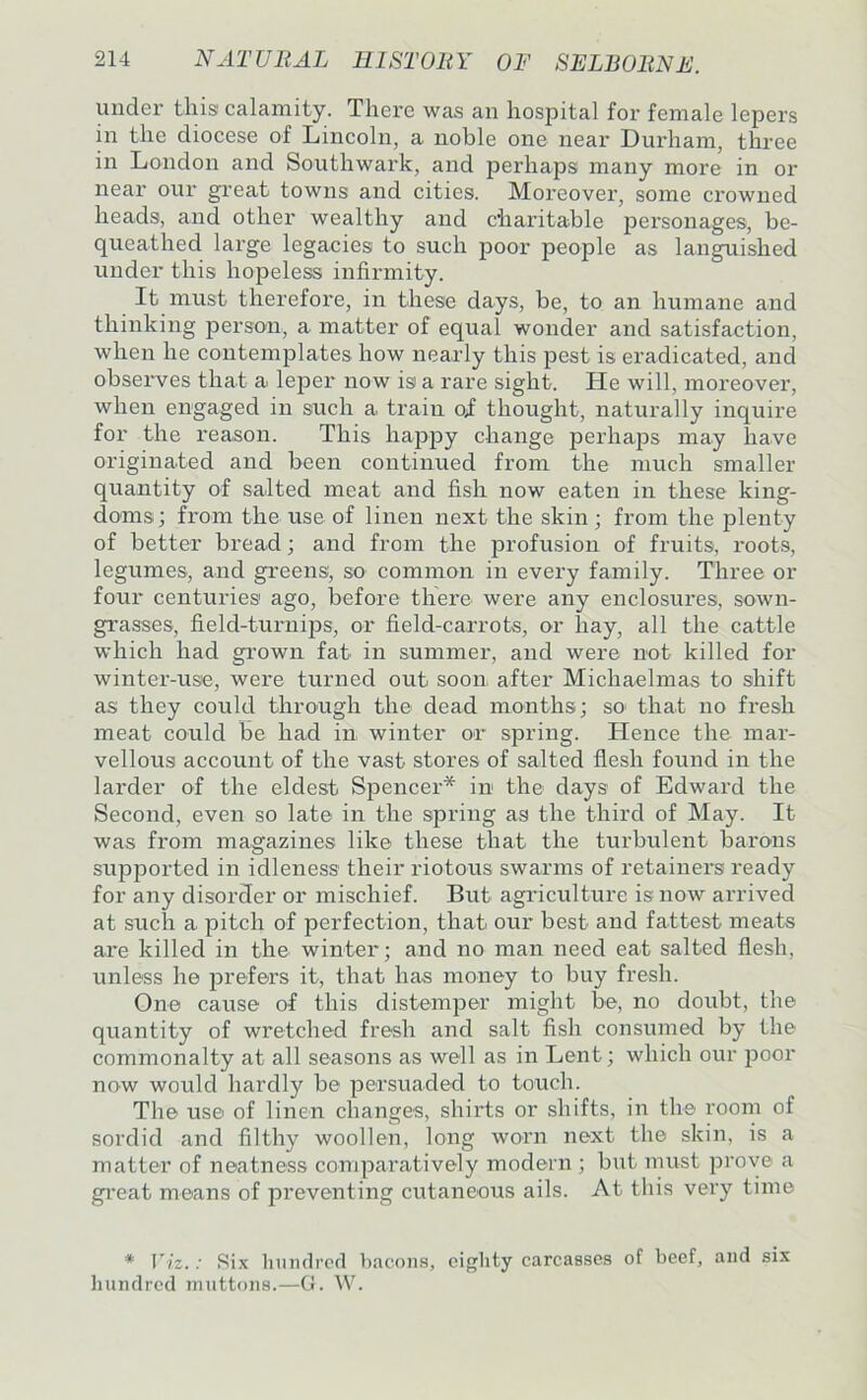 under this calamity. There was an hospital for female lepers in the diocese of Lincoln, a noble one near Durham, three in London and Southwark, and perhaps many more in or near our great towns and cities. Moreover, some crowned heads, and other wealthy and charitable personages, be- queathed large legacies to such poor people as languished under this hopeless infirmity. It must therefore, in these days, be, to an humane and thinking person, a matter of equal wonder and satisfaction, when he contemplates how nearly this pest is eradicated, and obseiwes that a leper now is a rare sight. He will, moreover, when engaged in such a train oi thought, naturally inquire for the reason. This happy change perhaps may have originated and been continued from the much smaller quantity of salted meat and fish now eaten in these king- doms; from the use of linen next the skin; from the plenty of better bread; and from the profusion of fruits, roots, legumes, and gi’eens, so common in every family. Three or four centuries ago, before there were any enclosures, sown- grasses, field-turnips, or field-carrots, or hay, all the cattle which had gi’own fat in summer, and were not killed for winter-use, were turned out soon after Michaelmas to shift as they could through the dead months; so* that no fresh meat could be had in winter or spring. Hence the mar- vellous account of the vast stores of salted flesh found in the larder of the eldest Spencer* in the days of Edward the Second, even so late in the spring as the third of May. It was from magazines like these that the turbulent barons supported in idleness their riotous swarms of retainers ready for any disorder or mischief. But agriculture is now arrived at such a pitch of perfection, that our best and fattest meats are killed in the winter; and no man need eat salted flesh, unless he prefers it, that has money to buy fresh. One cause of this distemper might be, no doubt, the quantity of wretched fresh and salt fish consumed by the commonalty at all seasons as well as in Lent; which our iDoor now would hardly be persuaded to touch. The use of linen changes, shirts or shifts, in the room of sordid and filthy woollen, long worn next the skin, is a matter of neatness comparatively modern ; but must prove a great means of preventing cutaneous ails. At this very time * Viz.: Six liumlrctl hacons, eighty carcasses of beef, and six hundred muttons.—G. W.