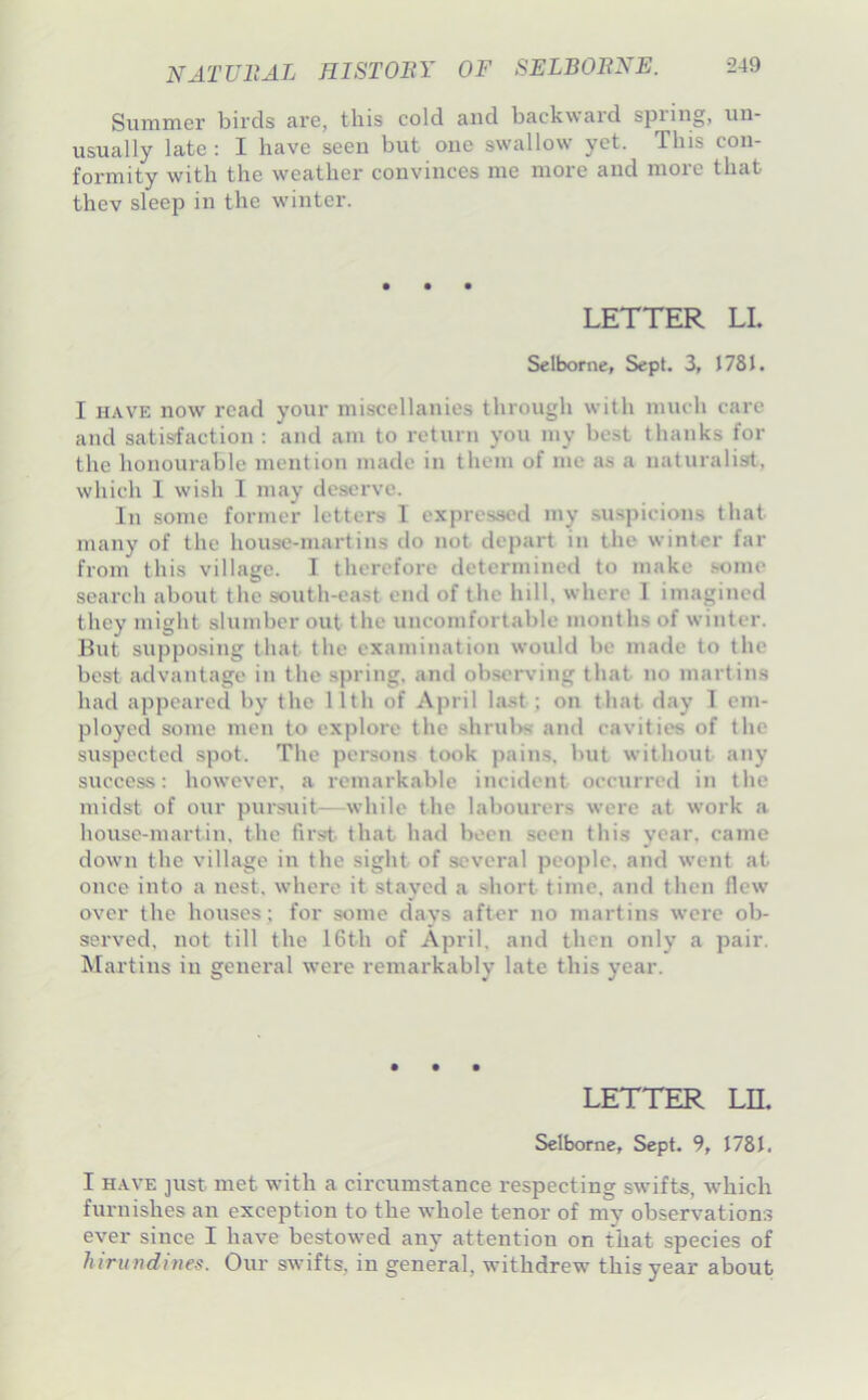 Suniiner birds arc, this cold and backwaid spring, un- usually late : I have seen but one swallow yet. This con- formity with the weather convinces me more and more that thev sleep in the winter. LETTER LI. Selborne, Sept. 3, J78J. I HAVE now read your miscellanies through with much care and satisfaction ; and am to return you my best thanks for the honourable mention made in them of me as a naturalisrt, which 1 wish I may deserve. In some former letters I expressed my su.spicions that many of the house-martins do not depart in the winter far from this village. 1 therefore determined to make .some search about the south-east end of the hill, where I imagined they might slumber out the uncomfortable months of winter, lint supposing that the examination would be made to the best advantage in the .spring, and observing that no martins had appeared by the 11th of April la.st ; on that day 1 em- ployed some men to explore the .shrulvs and cavities of the suspected spot. The persons took pains, but without any success: however, a remarkable incident occurred in the midst of our pursuit—while the labourers were at work a house-martiu, the first, that had been seen this year, came down the village in the sight of several people, and went at once into a nest, where it stayed a short time, and then flew over the houses; for some days after no martins were ob- served, not till the 16th of April, and then only a pair. Martins in general were remarkably late this year. • • • LETTER Ln. Selborne, Sept. 9, 1781. I HAVE ]ust met with a circumstance respecting swifts, which furnishes an exception to the whole tenor of my observation.? ever since I have bestowed any attention on that species of hiruudines. Our swifts, in general, withdrew this year about