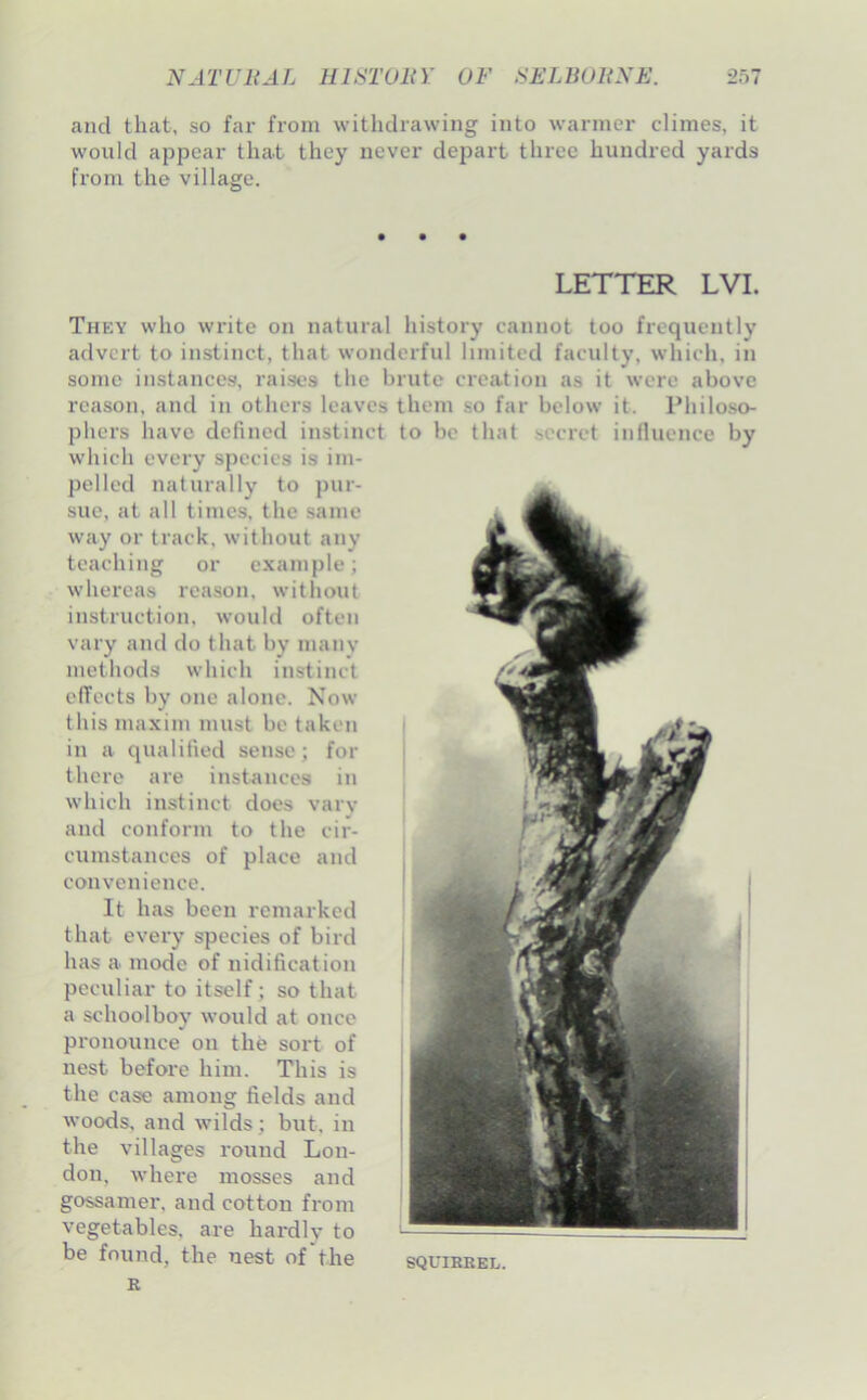 and that, so far from withdrawing into warmer climes, it would appear that they never depart three hundred yards from the village. LETTER LVI. Th?;y who write on natural history cannot too frequently advert to instinct, that wonderful limited faculty, which, in some instances, raises the brute creation as it were above reason, and in others leaves them so far below it. Philoso- phers have defined instinct to be that secret influence by which every species is im- pelled naturally to pur- sue, at all times, the same way or track, without any teaching or example; whereas reason, without instruction, would often vary and do that by many methods which instinct effects by one alone. Now this maxim must be taken in a qualified sense; for there are instances in which instinct does vary and conform to the cir- cumstances of place and convenience. It has been remarked that every species of bird has a mode of nidification peculiar to itself; so that a schoolboy would at once pronounce on the sort of nest before him. This is the case among fields and woods, and wilds; but, in the villages round Lon- don, where mosses and gossamer, and cotton from vegetables, are hardly to be found, the nest of the squirrel.