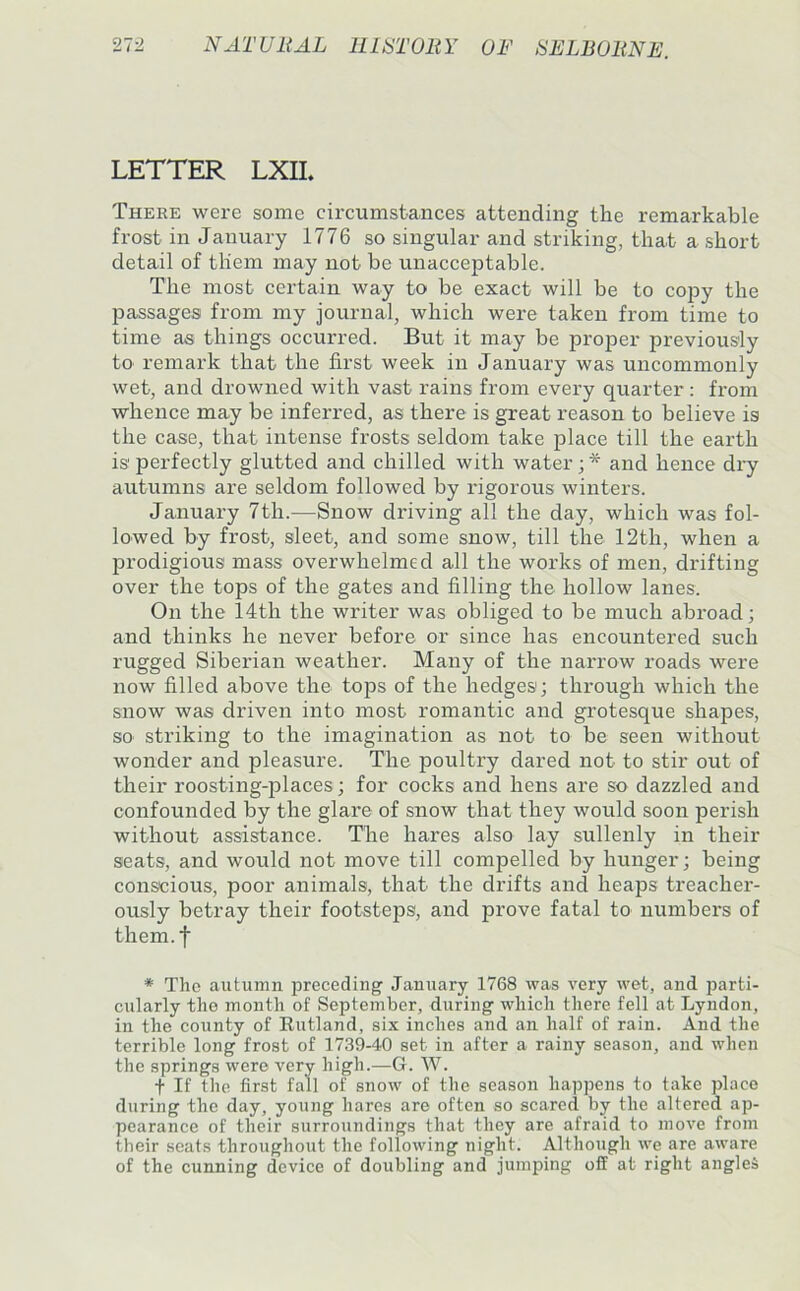 LETTER LXIL There were some circumstances attending the remarkable frost in January 1776 so singular and striking, that a short detail of them may not be unacceptable. The most certain way to be exact will be to copy the passages from my journal, which were taken from time to time as things occurred. But it may be proper previously to remark that the first week in January was uncommonly wet, and drowned with vast rains from every quarter: from whence may be inferred, as there is great reason to believe is the case, that intense frosts seldom take place till the earth is perfectly glutted and chilled with water; * and hence di’y autumns are seldom followed by rigorous winters. January 7th.—Snow driving all the day, which was fol- lowed by frost, sleet, and some snow, till the 12th, when a prodigious mass overwhelmed all the works of men, drifting over the tops of the gates and filling the hollow lanes. On the 14th the writer was obliged to be much abroad; and thinks he never before or since has encountered such rugged Siberian weather. Many of the naiTow roads were now filled above the tops of the hedges; through which the snow was driven into most romantic and grotesque shapes, so striking to the imagination as not to be seen without wonder and pleasure. The poultry dared not to stir out of their roosting-places; for cocks and hens are so dazzled and confounded by the glare of snow that they would soon perish without assistance. The hares also lay sullenly in their seats, and would not move till compelled by hunger; being conscious, poor animals, that the drifts and heaps treacher- ously betray their footsteps, and prove fatal to numbers of them.f * The autumn preceding January 1768 was very wet, and parti- cularly the month of September, during which there fell at Lyndon, in the county of Rutland, six inches and an half of rain. And the terrible long frost of 1739-40 set in after a rainy season, and when the springs were very high.—G. W. t If the first fall of snow of the season happens to take place during the day, young hares are often so scared by the altered ap- pearance of their surroundings that they are afraid to move from their seats throughout the following night. Although we are aware of the cunning device of doubling and jumping off at right angles