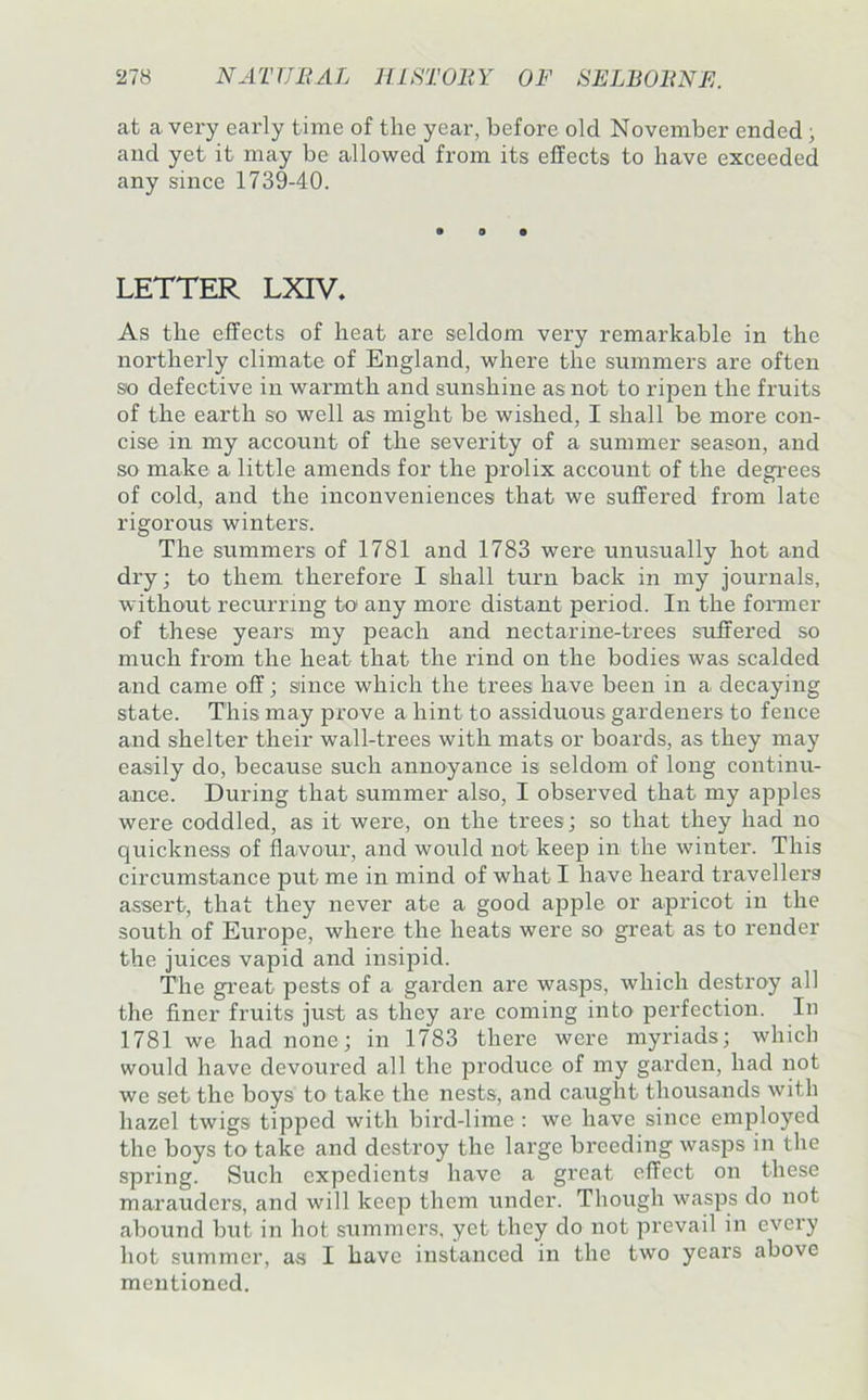 at a very eax’ly time of the year, before old November ended; and yet it may be allowed from its effects to have exceeded any since 1739-40. LETTER LXIV, As the effects of heat are seldom very remarkable in the northerly climate of England, where the summers are often so defective in warmth and sunshine as not to ripen the fruits of the earth so well as might be wished, I shall be more con- cise in my account of the severity of a summer season, and so make a little amends for the prolix account of the degrees of cold, and the inconveniences that we suffered from late rigorous winters. The summers of 1781 and 1783 were unusually hot and dry; to them therefore I shall turn back in my journals, without recurring to any more distant period. In the fonner of these years my peach and nectarine-trees suffered so much from the heat that the rind on the bodies was scalded and came off; since which the trees have been in a decaying state. This may prove a hint to assiduous gardeners to fence and shelter their wall-trees with mats or boards, as they may easily do, because such annoyance is seldom of long continu- ance. During that summer also, I observed that my apples were coddled, as it were, on the trees; so that they had no quickness of flavour, and would not keep in the winter. This circumstance put me in mind of what I have heard travellers assert, that they never ate a good apple or apricot in the south of Europe, where the heats were so great as to render the juices vapid and insipid. The gi’eat pests of a garden are wasps, which destroy all the finer fruits just as they are coming into perfection. In 1781 we had none; in 1783 there were myriads; which would have devoured all the produce of my garden, had not we set the boys to take the nests, and caught thousands with hazel twigs tipped with bird-lime : we have since employed the boys to take and destroy the large breeding wasps in the spring. Such expedients have a great effect on these marauders, and will keep them under. Though wasps do not abound but in hot summers, yet they do not prevail in every hot summer, as I have instanced in the two years above mentioned.