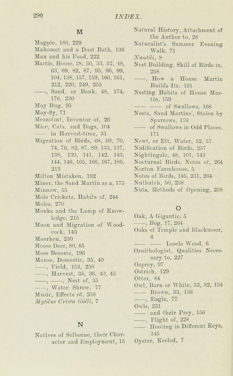 M Magpie, 188, 229 Mahomet and a Dust Bath, 136 Man and his Food, 222 Martin, House, 28, 30, 33, 37, 48, 63, 69, 82, 87, 95, 96, 99, 104, 138, 157, 159, 160, 161, 212, 220, 249, 255 , Sand, or Bank, 48, 174, 176, 230 May Bug, 95 May-fly, 71 Mezzotint, Inventor of, 26 Mice, Cats, and Dogs, 104 in Harvest-time, 31 Migration of Birds, 68, 69, 70, 74, 76, 82, 87, 89, 133, 137, 138, 139, 141, 142, 143, 144, 146, 165, 166, 167, 186, 213 Milton Mistaken, 192 Miner, the Sand Martin as a, 175 Minnow, 55 Mole Crickets, Habits of, 244 Moles, 270 Monks and the Lamjj of Know- ledge, 215 Moon and Migration of W ood- cock, 143 Moorhen, 230 Moose Deer, 80, 85 Moss Besoms, 196 Mouse, Domestic, 35, 40 , Field, 153, 258 , Harvest, 35, 36, 40, 45 , , Nest of, 35 , Water Shrew, 77 Music, Effects of, 258 Mytilus Crista Galli, 7 N Natives of Selborne, their Char- acter and Emifloyment, 15 Natural History, Attachment of the Author to, 28 Naturalist's Summer Evening Walk, 71 Nautili, 8 Nest Building, Skill of Birds in, 258 , How a House Martin Builds Its, 161 Nesting Habits of House Mar- tin, 159 of Swallows, 168 Nests, Sand Martins’, Stolen by Sparrows, 176 of Swallows in Odd Places, 171 Newt, or Eft, Water, 52, 57 Nidification of Birds, 257 Nightingale, 48, 101, 143 Noctvirnal Birds, Notes of, 264 Norton Farmhouse, 5 Notes of Birds, 145, 231, 264 Nuthatch, 50, 258 Nuts, Methods of Opening, 258 O Oak, A Gigantic, 5 , Bog, 17, 264 Oaks of TemiDle and Blackmoor, 4 ■ Losels Wood, 6 Ornithologist, Qualities Neces- sary to, 227 Osprey, 97 Ostrich, 129 Otter, 84 Owl, Barn or White, 33, 82, 154 Brown, 33, 156 , Eagle, 77 Owls, 231 and their Prey, 156 , Flight of, 228 Hooting in Dift’ercnt Keys, 145 Oyster, Keeled, 7
