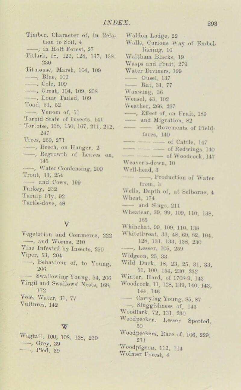 Timber, Character of, iu Itela- tion to Soil, 4 , in Holt Forest, 27 Titlark, 98, 120, 128, 137, 138, 230 Titmouse, Marsh, 104, 109 , llluc, 109 , Cole, 109 , Croat, 104, 109, 258 . Lons: Tailed, 109 Toad, 51, 52 ■ , Venom of, 51 Torpid State of Insects, 141 Tortoise, 138, 150, 167, 211, 212, 247 Trees, 209, 271 , Heech, on Ilang’er, 2 • , Hcgrowtli of Leaves on, 145 , Water Condensing, 200 Trout, 33, 254 and Cows, 199 Turkey, 232 Turnip Fly, t)2 Turtle-dove, 48 V Vegetation and Commerce, 222 , and Worms, 210 Vino Infested by Insects, 250 Viper, 53, 204 , Uehaviour of, to Youiip- 200 Swallowing Young, 54, 206 ^ irgil and Swallows’ Nests, 168, 172 Vole, Water, 31, 77 Vultures, 142 W W;vgtail, 100, 108, 128, 230 , Grey, 39 Pied, 39 Waldon Lodge, 22 Malls, Curious Way of Embel- lishing, 10 Waltham Elacks, 19 Wasps and Fruit, 279 Mater Diviners, 199 Ousel, 137 Kat, 31, 77 M'axwing, 30 AVeasel, 4.’$, 102 Meat her, 200, 267 ■ , Effect of, on Fruit, 189 and Migration, 82 Movements of Field- fares, 140 of Cattle, 147 of Hedwings, 140 of M’oodcock, 147 Weaver's-dowii, 10 IVcll-head, 3 . Production of M’ater troiii, 3 \\ ells. Depth of, at Selborne, 4 M'heat, 174 and Slugs. 211 M’heutear, 39, 99, 109, Ho, Itjj M'hinehal. 99, 109, llo, i;w M hitethroat, 33 , 48 , 60, k2, 1(4, 128. 131, 133, i:i8, 230 . Les.ser, 105, 259 IVidgeon, 25, 33 M'ild Duck. 18, 23, 25, 31, 33, 51, 100, 154, 230, 232 M inter. Hard, of 1708-9, 143 Moodcock, 11, 128, 139, 140, 143, 144, 146 Carrying Young, 85, 87 , Sluggishness of, 143 M oodlark, 72, 131, 230 M'oodpecker, Lesser Spotted, 50 M'oodpeckers, Pace of, 106, 229 231 M’oodpigeon, 112, 114 M olmer Forest, 4