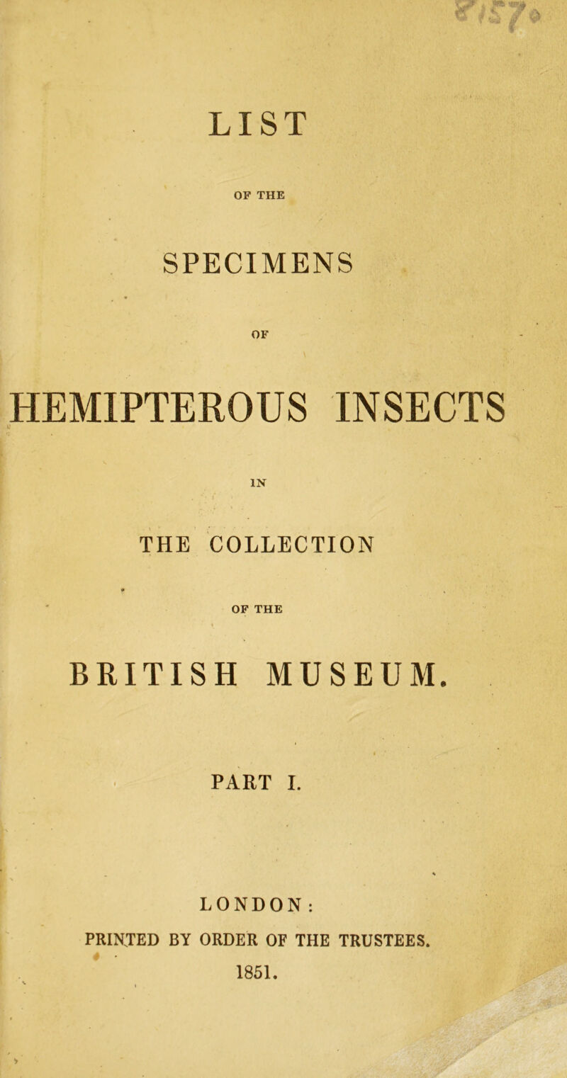 LIST OF THE SPECIMENS OF HEMIPTEROUS INSECTS THE COLLECTION OF THE BRITISH MUSEUM. PART I. LONDON: PRINTED BY ORDER OF THE TRUSTEES. 1851.