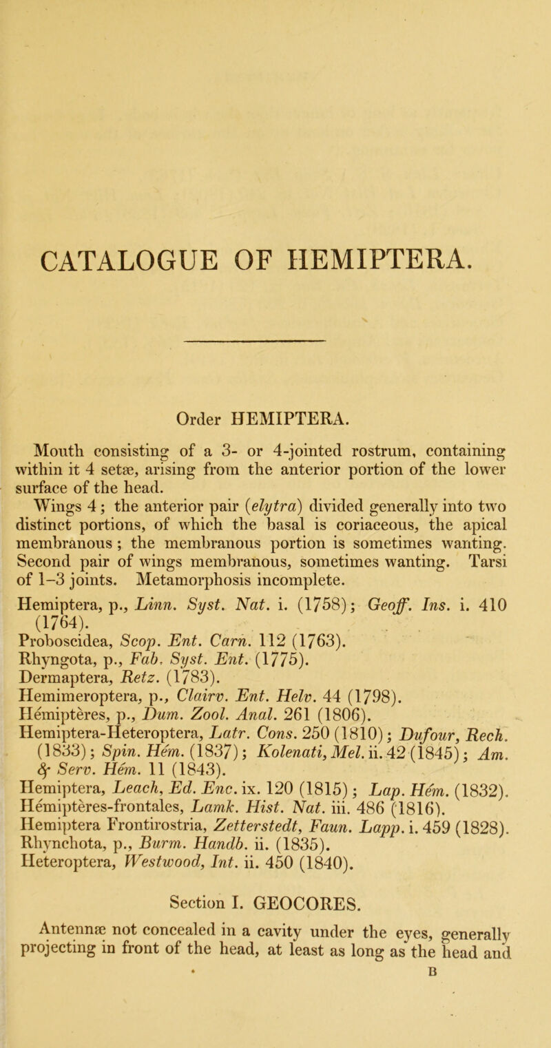 CATALOGUE OF HEMIPTERA. Order HEMIPTERA. Mouth consisting of a 3- or 4-jointed rostrum, containing within it 4 setae, arising from the anterior portion of the lower surface of the head. Wings 4; the anterior pair {elytra) divided generally into two distinct portions, of which the basal is coriaceous, the apical membranous; the membranous portion is sometimes wanting. Second pair of wings membranous, sometimes wanting. Tarsi of 1-3 joints. Metamorphosis incomplete. Hemiptera, p., Syst. Nat. i. (1758); Geoff. Ins. i. 410 (1764). Proboscidea, Scop. Ent. Cam. 112 (1763). Rhyngota, p.. Fab, Syst. Ent. (1775). Dermaptera, Retz. (1783). Hemimeroptera, p., Cloirv. Ent. Helv. 44 (1798). Hemipteres, p., I)um. Zool. Anal. 261 (1806). Hemiptera-Heteroptera, Latr. Cons. 250 (1810); Dufour, Reck. (1833); Spin. Hem. (1837); Kolenati, Mel. ii. 42 (1845); Am. 4* Serv. Hem. 11 (1843). Hemiptera, Leach, Ed. Enc. ix. 120 (1815); Lap. Hem. (1832), Hemipteres-frontales, Lamk. Hist. Nat. hi. 486 (1816). Hemiptera Frontirostria, Zetterstedt, Faun. Lapp.i.Abd (1828). Rhynchota, p., Burm. Handh. ii. (1835). Ileteroptera, Westwood, Int. ii. 450 (1840). Section I. GEOCORES. Antennae not concealed in a cavity under the eyes, generally projecting in front of the head, at least as long as the head and • B