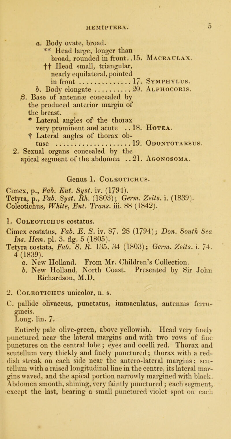 a. Body ovate, broad. ** Head large, longer than broad, rounded in front. .15. tt Head small, triangular, nearly equilateral, pointed in front 17. b. Body elongate 20. Base of antennae concealed by the produced anterior margin of the breast. * Lateral angles of the thoiax very prominent and acute .. 18. t Lateral angles of thorax ob- tuse 19. 2. Sexual organs concealed by the apical segment of the abdomen .. 21. Macraulax. Symphylus. Alphocoris. Hotea. Odontotarsus. Agonosoma. Genus 1. Coleotichus. Cimex, p., Fab. Ent. Syst. iv. (1794). Tetyra, p.. Fab. Syst. Rh. (1803); Germ. Zeits. i. (1839). Coleotichus, White, Ent. Trans, iii. 88 (1842). 1. Coleotichus costatus. Cimex costatus. Fab. E. S. iv. 87* 28 (1794); Don. South Sea Ins. Hem. pi. 3. fig. 5 (1805). Tetyra costata. Fab. S. R. 135. 34 (1803); Germ. Zeits. i. 74. 4 (1839). a. New Holland. From Mr. Children’s Collection. b. New Holland, North Coast. Presented by Sir John Richardson, M.D. 2. Coleotichus unicolor, n. s. C. pallide olivaceus, punctatus, immaculatus, antennis ferru- gineis. Long. lin. 7. Entirely pale olive-green, above yellowish. Head very finely punctured near the lateral margins and with two rows of fine punctures on the central lobe; eyes and ocelli red. Thorax and scutellum very thickly and finely punctured; thorax with a red- dish streak on each side near the antero-lateial margins; scu- tellum with a raised longitudinal line in the centre, its lateral mar- gins waved, and the apical portion narrowly margined with black. Abdomen smooth, shining, very faintly punctured; each segment, ■except the last, bearing a small punctured violet spot on each