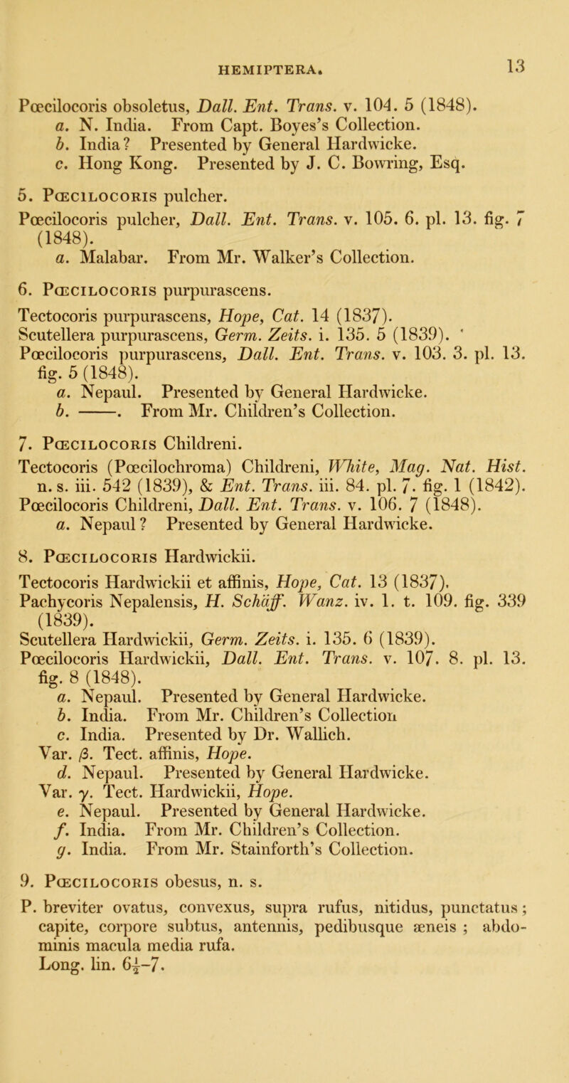 Poecilocoris obsoletus, Dali. Ent. Trans, v. 104. 5 (1848). a. N. India. From Capt. Boyes’s Collection. h. India ? Presented by General Hardwicke. c. Hong Kong. Presented by J. C. Bowring, Esq. 5. Poecilocoris pulcber. Poecilocoris pulcber, Dali. Ent. Trans, v. 105. 6. pi. 13. fig. 7 (1848). a. Malabar. From Mr. Walker’s Collection. 6. Poecilocoris purpurascens. Tectocoris purpurascens, Hope, Cat. 14 (1837). Scutellera purpurascens, Germ. Zeits. i. 135. 5 (1839). ‘ Poecilocoris purpurascens, Dali. Ent. Trans, v. 103. 3. pi. 13. fig. 5 (1848). a. Nepaul. Presented by General Hardwicke. b. . From Mr. Children’s Collection. 7. Poecilocoris Childreni. Tectocoris (Poecilocliroma) Childreni, IMiite, Mag. Nat. Hist. n. s. hi. 542 (1839), & Ent. Trans, hi. 84. pi. 7. fig. 1 (1842). Poecilocoris Childreni, Dali. Ent. Trans, v. 106. 7 (1848). a. Nepaul ? Presented by General Hardwicke. 8. Poecilocoris Hardwickii. Tectocoris Hardwickii et affinis, Hope, Cat. 13 (1837). Pachycoris Nepalensis, H. Schdff. Wanz. iv. 1. t. 109. fig. 339 (1839). Scutellera Hardwickii, Germ. Zeits. i. 135. 6 (1839). Poecilocoris Hardwickii, Dali. Ent. Trans, v. 107. 8. pi. 13. fig. 8 (1848). a. Nepaul. Presented by General Hardwicke. b. India. From Mr. Children’s Collection c. India. Presented by Dr. Wallich. Var. /3. Tect. affinis, Hope. d. Nepaul. Presented by General Flardwicke. Var. y. Tect. Hardwickii, Hope. e. Nepaul. Presented by General Hardwicke. /. India. From Mr. Children’s Collection. g. India. From Mr. Stainforth’s Collection. 9. Poecilocoris obesus, n. s. P. breviter ovatus, convexus, supra rufus, nitidus, punctatus; capite, corpore subtus, antennis, pedibusque seneis ; abtlo- minis macula media rufa. Long. lin. 64^-7.