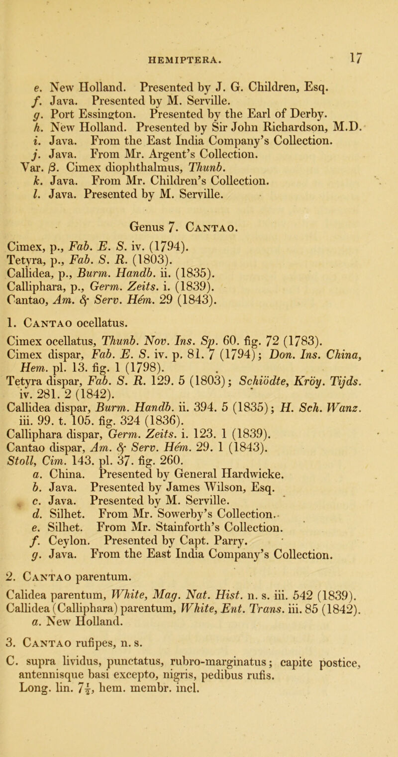 e. New Holland. Presented by J. G. Children, Esq. /. Java. Presented by M. Serville. g. Port Essinsjton. Presented by the Earl of Derby. h. New Holland. Presented by Sir John Richardson, M.D. i. Java. From the East India Company’s Collection. j. Java. From Mr. Argent’s Collection. Var. /3. Cimex diophthalmus, Thunb. k. Java. From Mr. Children’s Collection. l. Java. Presented by M. Serville. Genus 7. Cantao. Cimex, p.. Fab. E. S. iv. (1794). Tetyra, p., Fab. S. R. (1803). Caliidea, p., Burm. Handb. ii. (1835). Calliphara, p.. Germ. Zeits. i. (1839). Cantao, Am. Sf Serv. Hem. 29 (1843). 1. Cantao ocellatus. Cimex ocellatus, Thunb. Nov. Ins. Sp. 60. fig. 72 (1783). Cimex dispar. Fab. E. S. iv. p. 81. 7 (1794) ^ Don. Ins. China, Hem. pi. 13. fig. 1 (1798). Tetyra dispar. Fab. S. R. 129. 5 (1803); Schiodte, Krby. Tijds. iv. 281. 2 (1842). Caliidea dispar, Burm. Handb. ii. 394. 5 (1835); H. Sch. Wanz. hi. 99. t. 105. fig. 324 (1836). Calliphara dispar, Germ. Zeits. i. 123. 1 (1839). Cantao dispar, Am. Sf Serv. Hem. 29. 1 (1843). Stoll, dm. 143. pi. 37. fig. 260. a. China. Presented by General Hardwicke. b. Java. Presented by James Wilson, Esq. , c. Java. Presented by M. Serville. d. Silhet. From Mr. Sowerby’s Collection.- e. Silhet. From Mr. Stainforth’s Collection. f. Ceylon, Presented by Capt. Parry. g. Java. From the East India Company’s Collection. 2. C.\NTAO parentum. Calidea parentum, White, Mag. Nat. Hist. n. s. hi. 542 (1839). Caliidea (Calliphara) parentum. White, Ent. Trans, hi. 85 (1842). a. New Holland. 3. Cantao rufipes, n. s. C. supra lividus, punctatus, rubro-marginatus; capite postice, antennisque basi excepto, nigris, pedibus rufis. Long. lin. 7^, hem. membr. inch