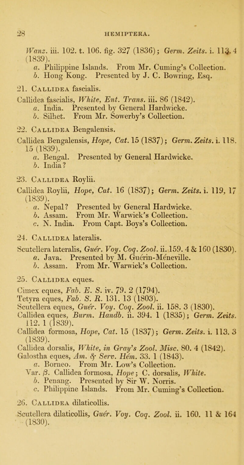 Wanz. iii. 102. t. 106. fig. 327 (1836); Germ. Zeits. i. 113.4 (1839). a. Philippine Islands. From Mr. Cuming’s Collection. b. Hong Kong. Presented by J. C. Bowring, Esq. 21. Callidea fascialis. Callidea fascialis. White, Ent. Trans, iii. 86 (1842). a. India. Presented by General Hardwdcke. b. Siiliet. From Mr. Sowerby’s Collection. 22. Callidea Bengalensis. Callidea Bengalensis, Hope, Cat. 15 (1837); Germ. Zeits. i. 118. 15 (1839). a. Bengal. Presented by General Hardwicke. b. India? 23. Callidea Roylii. Callidea Roylii, Hope, Cat. 16 (1837); Germ. Zeits. \. 119, 17 (1839). a. Nepal? Presented by General Hardwicke. b. Assam. From Mr. Warwick’s Collection. c. N. India. From Capt. Boys’s Collection. 24. Callidea lateralis. Scutellera lateralis, Guer. Voy. Coq. Zool. ii. 159. 4 & 160 (1830). a. Java. Presented by M. Guerin-Meneville. b. Assam. From Mr. Warwick’s Collection. 25. Callidea eques. Cimex eques. Fab. E. S. iv. 79. 2 (1794). Tetyra eques. Fab. S. R. 131. 13 (1803). Scutellera eques, Guer. Voy. Coq. Zool. ii. 158. 3 (1830). Callidea eques, Burm. Handb. ii. 394. 1 (1835); Germ. Zeits. 112. 1 (1839). Callidea formosa, Hope, Cat. 15 (1837); Germ. Zeits. i. 113. 3 (1839). Callidea dorsalis. White, in Gray’s Zool. Misc. 80. 4 (1842). Galostha eques. Am. Sf Serv. Hem. 33. 1 (1843). a. Borneo. From Mr. Low’s Collection. Var./3. Callidea fonnosa, Hope; C. dorsalis. White. b. Penang. Presented by Sir W. Norris. c. Philippine Islands. From Mr. Cuming’s Collection. 26. Callidea dilaticollis. Scutellera dilaticoUis, Guer. Voy. Coq. Zool. ii. 160. 11 & 164 (1830).