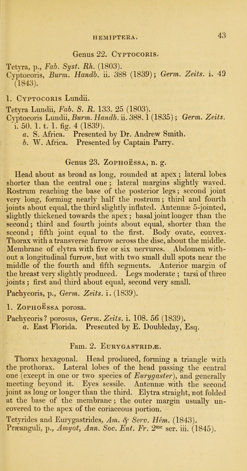 Genus 22. Cyptocoris. Tet^Ta, p., Fab. Syst. Rh. (1803). Cyptocoris, Burm. Handb. ii. 388 (1839); Germ. Zeits. i. 49 (1843). 1. Cyptocoris Lundii. Tetyra Lundii, Fab. S. R. 133. 25 (1803). Cyptocoris Lundii, Burm. Handb. ii. 388.1 (1835); Germ. Zeits. ‘i. 50. 1.1. 1. fig. 4 (1839). a. S. Africa. Presented by Dr. Andrew Smith. b. W. Africa. Presented by Captain Parry. Genus 23. Zophoessa, n. g. Head about as broad as long, rounded at apex; lateral lobes shorter than the central one; lateral margins slightly waved. Rostrum reaching the base of the posterior legs; second joint very long, forming nearly half the rostrum; third and fourth joints about equal, the third slightly inflated. Antennae 5-jointed, slightly thickened towards the apex; basal joint longer than the second; third and fourth joints about equal, shorter than the second; fifth joint equal to the first. Body ovate, convex. Thorax with a transverse furrow across the disc, about the middle. Membrane of elytra with five or six nervures. Abdomen with- out a longitudinal furrow, but with two small dull spots near the middle of the fourth and fifth segments. Anterior margin of the breast ver\* slightly j^roduced. Legs moderate ; tarsi of three joints ; first and third about equal, second very small. Pachycoris, p.. Germ. Zeits. i. (1839). 1. ZophoEssa porosa. Pachycoris? porosus. Germ. Zeits. i. 108. 56 (1839). a. East Florida. Presented by E. Doubleday, Esq. Fam. 2. Eurygastrid^e. Thorax hexagonal. Head produced, forming a triangle with the prothorax. Lateral lobes of the head passing the central one (except in one or two species of Eurygaster), and generallv meeting beyond it. Eyes sessile. Antennae with the second joint as long or longer than the third. Elytra straight, not folded at the base of the membrane; the outer margin usually un- covered to the apex of the coriaceous portion. Tetyrides and Eurygastrides, Am. Sf Serv. Hem. (1843). Praeanguli, p., Amyot, Ann. Soc. Ent. Fr. 2“® ser. iii. (1845).