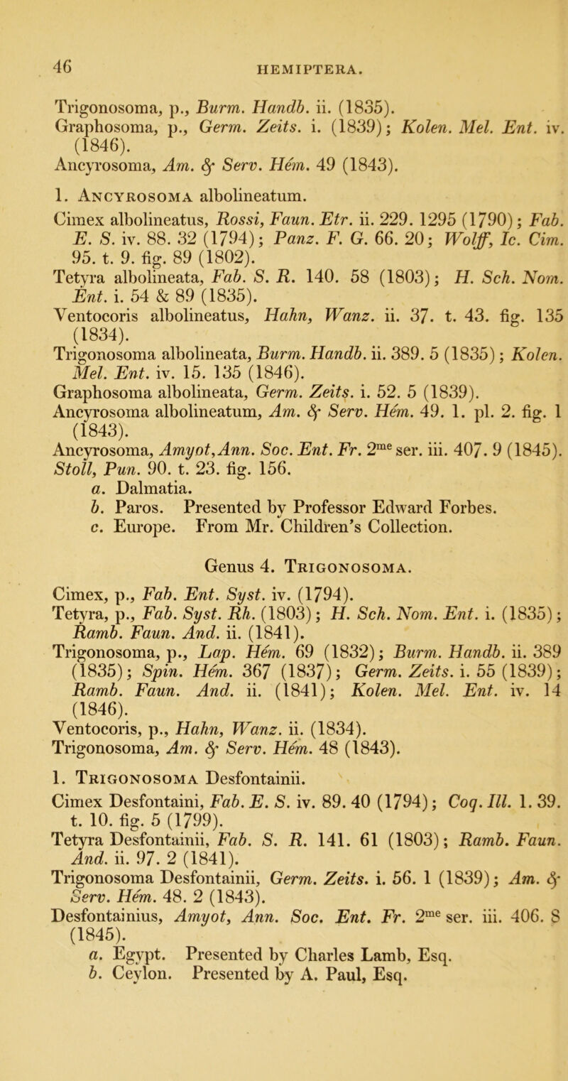 Trigonosoma, p., Burm. Handb. ii. (1835). Graphosoma, p., Germ. Zeits. i. (1839); Kolen. Mel. Ent. iv. (1846). Ancyrosoma, Am. ^ Serv. Hem. 49 (1843). 1. Ancyrosoma albolineatum. Ciraex albolineatus, Rossi, Faun. Etr. ii. 229. 1295 (1790); Fab. E. S. iv. 88. 32 (1794); Panz. F. G. 66. 20; Wolff, Ic. dm. 95. t. 9. fig. 89 (1802). Tetyra albolineata. Fab. S. R. 140. 58 (1803); H. Sch. No?n. Ent. i. 54 & 89 (1835). Ventocoris albolineatus, Hahn, Wanz. ii. 37. t. 43. fig. 135 (1834). Trigonosoma albolineata, Burm. Handb. ii. 389. 5 (1835); Kolen. Mel. Ent. iv. 15. 135 (1846). Graphosoma albolineata. Germ. Zeits. i. 52. 5 (1839). Ancyrosoma albolineatum. Am. Serv. Hem. 49. 1. pi. 2. fig. 1 (1843). Ancyrosoma, Amyot,Ann. Soc. Ent. Fr. 2“®ser. iii. 407. 9 (1845). Stoll, Pun. 90. t. 23. fig. 156. a. Dalmatia. b. Paros. Presented bv Professor Edward Forbes. c. Europe. From Mr. Children’s Collection. Genus 4. Trigonosoma. Cimex, p.. Fab. Ent. Syst. iv. (1794). Tetyra, p.. Fab. Syst. Rh. (1803); H. Sch. Nom. Ent. i. (1835); Ramb. Faun. And. ii. (1841). Trigonosoma, p.. Lap. Hem. 69 (1832); Burm. Handb. ii. 389 (1835); Spin. Hem. 367 (1837); Germ. Zeits. i. 55 (1839); Ramb. Faun. And. ii. (1841); Kolen. Mel. Ent. iv. 14 (1846). Ventocoris, p., Hahn, Wanz. ii. (1834). Trigonosoma, Am. ^ Serv. Hem. 48 (1843). 1. Trigonosoma Desfontainii. Cimex Desfontaini, Fab. E. S. iv. 89. 40 (1794); Cog. III. 1. 39. t. 10. fig. 5 (1799). Tetyra Desfontainii, Fab. S. R. 141. 61 (1803); Ramb. Faun. And. ii. 97. 2 (1841). Trigonosoma Desfontainii, Germ. Zeits. i. 56. 1 (1839); Am. Serv. Hem. 48. 2 (1843). Desfontainius, Amyot, Ann. Soc. Ent. Fr. 2“® ser. iii. 406. 8 (1845). a. Egypt. Presented by Charles Lamb, Esq. b. Ceylon. Presented by A. Paul, Esq.