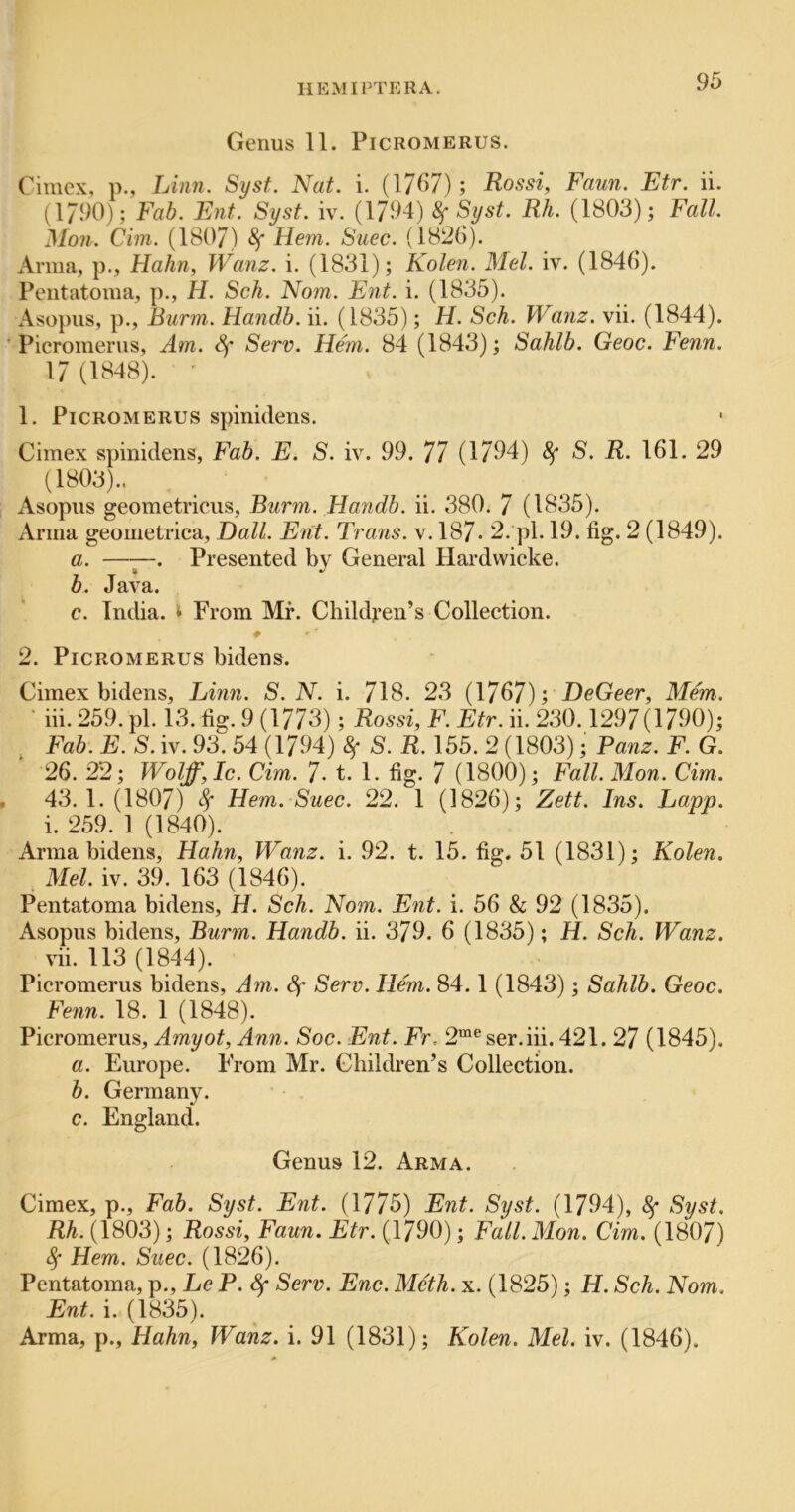 II EM I PTE RA. Genus 11. Picromerus. Cimex, p., Linn. Syst. Nat. i. (1767); Rossi, Faun. Etr. ii. (17<)0); Fab. Ent. Syst. iv. (1794) ^ Rh. (1803); Fall. Mon. dm. (1807) Sf Hem. Suec. (182()). Anna, p., Hahn, Wanz. i. (1831); Kolen. Mel. iv. (1846). Peiitatoma, p., H. Sch. Nom. Ent. i. (1835). Asopiis, p., Burm. Handb. ii. (1835); H. Sch. Wanz. vii. (1844). ‘Picromerus, Am. Sf Serv. Hem. 84 (1843); Sahib. Geoc. Fenn. 17 (1848). ' 1. Picromerus spinidens. Cimex spinidens, Fab. E. S. iv. 99. 77 (1794) 8f S. R. 161. 29 (1803).. Asopus geometricus, Burm. Handb. ii. 380. 7 (1835). Anna geometrica, Dali. Ent. Trans, v. 187. 2. pi. 19. fig. 2 (1849). a. —Presented by General Hardwicke. b. Java. c. India, t From Mr. Children’s Collection. 2. Picromerus bidens. Cimex bidens, Linn. S.N. i. 718. 23 (1767); DeGeer, Mem. iii. 259. pi. 13. fig. 9 (1773); Rossi, F. Etr. ii. 230.1297(1790); Fab. E. S. iv. 93. 54 (1794) ^ S. R. 155. 2 (1803); Panz. F. G. 26. 22; Wolff, Ic. dm. 7- t. 1. fig. 7 (1800); Fall. Mon. dm. 43.1.(1807) Sf Hem. Suec. 22. 1 (1826); Zett. Ins. Lapp. i. 259. 1 (1840). Anna bidens, Hahn, Wanz. i. 92. t. 15. fig. 51 (1831); Kolen. Mel. iv. 39. 163 (1846). Pentatoma bidens, H. Sch. Nom. E7it. i. 56 & 92 (1835). Asopus bidens, Burm. Handb. ii. 379. 6 (1835); H. Sch. Wanz. vii. 113 (1844). Picromerus bidens. Am. Sf Serv. Hem. 84.1 (1843); Sahib. Geoc. Fenn. 18. 1 (1848). Picromerus, Amyot, Ann. Soc. Ent. Fr. 2“® ser.iii. 421. 27 (1845). a. Europe. From Mr. Children’s Collection. b. Germany. c. England. Genus 12. Arma. Cimex, p., Fab. Syst. Ent. (1775) Ent. Syst. (1794), 8f Syst. Rh. (1803); Rossi, Faun. Etr. (4790); Fall. Mon. dm. (1807) 4* Hem. Suec. (1826). Pentatoma, p., Le P. Sf Serv. Enc. Meth. x. (1825); H. Sch. Nom. Ent. i. (1835). Arma, p., Hahn, Wanz. i. 91 (1831); Kolen. Mel. iv. (1846).
