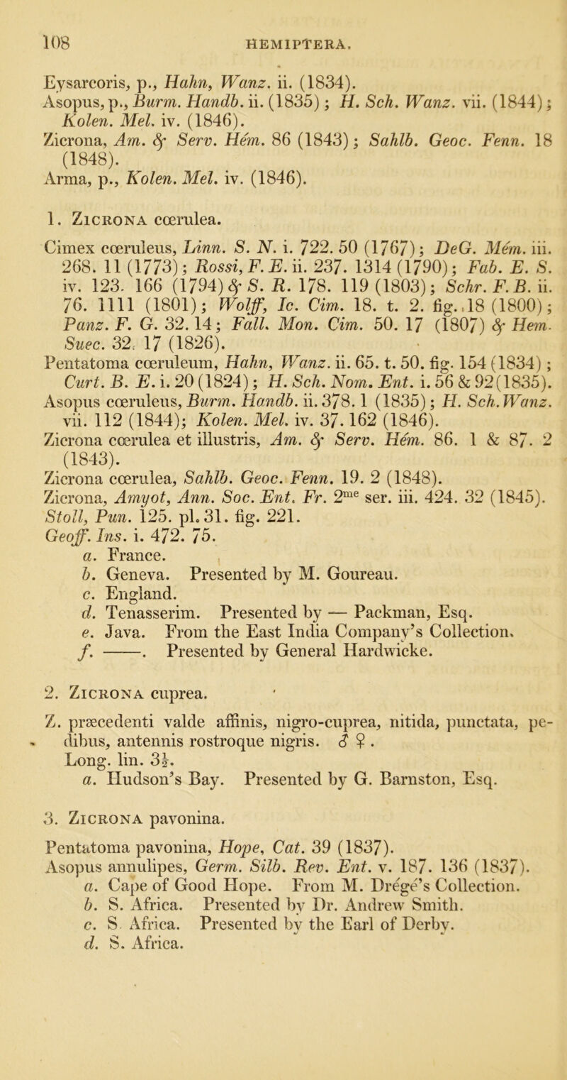 Eysarcoris, p., Hahn, Wanz, ii. (1834). Asopus, p., Burm. Handh. ii. (1835); H. Sch. Wanz. vii. (1844); Kolen. Mel. iv. (1846). Zicrona, Am. Sf Serv. Hem. 86 (1843); Sahib. Geoc. Fenn. 18 (1848). Arma, p., Kolen. Mel. iv. (1846). 1. Zicrona coeralea. Cimex coemleus, Linn. S. N. i. 722. 50 (176/); DeG. Mem. iii. 268. 11 (1773); Rossi, F. E. ii. 237. 1314 (1790); Fab. E. S. iv. 123. 166 (1794) (^5. R. 178. 119 (1803); Schr.F.B. ii. 76. nil (1801); Wolff, Ic. Cm. 18. t. 2. fig..18 (1800); Panz. F. G. 32.14; Fall. Mon. dm. 50. 17 (1807) 4’ Hem. Suec. 32. 17 (1826). Pentatoma coemleum, Hahn, Wanz. ii. 65. t. 50. fig. 154 (1834); Curt. B. E. i. 20 (1824); H. Sch. Nom. Ent. i. 56 & 92(1835). Asopus cceruleus, Burm. Handb. ii. 378.1 (1835); H. Sch. Wanz. vii. 112 (1844); Kolen. Mel. iv. 37.162 (1846). Zicrona coerulea et illustris. Am. Serv. Hem. 86. 1 & 87- 2 (1843). Zicrona coerulea, Sahib. Geoc. Fenn. 19. 2 (1848). Zicrona, Amyot, Ann. Soc. Ent. Fr. 2“® ser. iii. 424. 32 (1845). Stoll, Pun. 125. pL 31. fig. 221. Geoff. Ins. i. 472. 75. a. France. , b. Geneva. Presented by M. Goureau. c. England. d. Tenasserim. Presented by — Packman, Esq. e. Java. From the East India Company’s Collection. f. . Presented by General Hardwicke. 2. Zicrona cuprea. Z. prsecedenti valde aifinis, nigro-cuprea, nitida, punctata, pe- dibus, antennis rostroque nigris. ? . Long. lin. 3|. a. Hudson’s Bay. Presented by G. Barnston, Esq. 3. Zicrona pavonina. Pentatoma pavonina, Hope, Cat. 39 (1837). Asopus annulipes. Germ. Silb. Rev. Ent. v. 187. 136 (1837). a. Cape of Good Hope. From M. DregCs Collection. b. S. Africa. Presented by Dr. /Andrew Smith. c. S Africa. Presented by the Earl of Derby. d. S. Afriea.