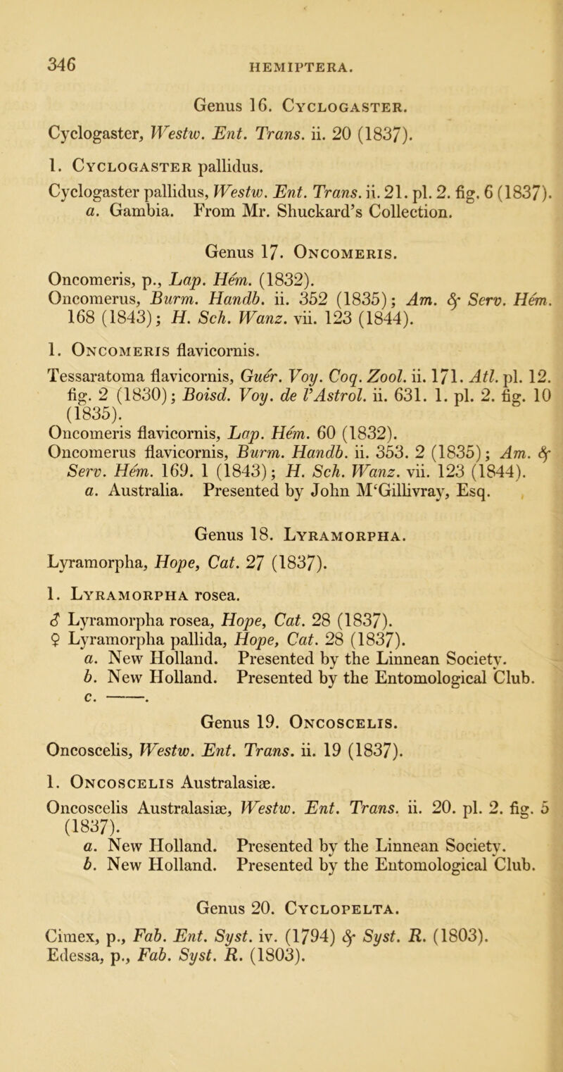 Genus 16. Cyclogaster. Cyclogaster, Westw. Ent. Trans, ii. 20 (1837). 1. Cyclogaster pallidus. Cyclogaster pallidus, Westw. Ent. Trans, ii. 21. pi. 2. fig. 6 (1837). a. Gambia. From Mr. Shuckard’s Collection. Genus 17. Oncomeris. Oncomeris, p., Lap. Hem. (1832). Oncomerus, Burm. Handb. ii. 352 (1835); Am. ^ Serv. Hem. 168 (1843); H. Sch. Wanz. vii. 123 (1844). 1. Oncomeris flavicornis. Tessaratoma flavicornis, Guer. Voy. Coq. Zool. ii. 171. Atl. pi. 12. fig. 2 (1830); Boisd. Voy. de VAstrol. ii. 631. 1. pi. 2. fig. 10 (1835). Oncomeris flavicornis, Lap. Hem. 60 (1832). Oncomerus flavicornis, Burm. Handb. ii. 353. 2 (1835); Am. Sf Serv. Hem. 169. 1 (1843); H. Sch. Wanz. vii. 123 (1844). a. Australia. Presented by John M‘Gillivray, Esq. , Genus 18. Lyramorpha. L}Tamorpha, Hope, Cat. 27 (1837). 1. Lyramorpha rosea. d* Lyramorpha rosea, Hope, Cat. 28 (1837). $ Lyramorpha pallida, Hope, Cat. 28 (1837). a. New Holland. Presented by the Linnean Society. b. New Holland. Presented by the Entomological Club. c. . Genus 19. Oncoscelis. Oncoscelis, Westw. Ent. Trans, ii. 19 (1837). 1. Oncoscelis Australasiae. Oncoscelis Australasiae, Westw. Ent. Trans, ii. 20. pi. 2. fisr. 5 (1837). a. New Holland. Presented by the Linnean Society. b. New Holland. Presented by the Entomological Club. Genus 20. Cyclopelta. Cimex, p., Fab. Ent. Syst. iv. (1794) Syst. R. (1803). Edessa, p., Fab. Syst. R. (1803).