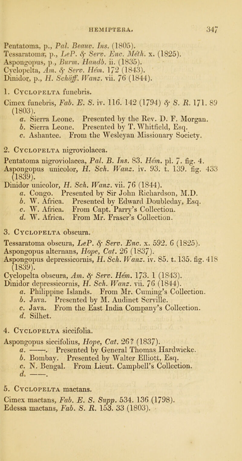 Pentatoma, p., Pal. Beauv. Ins. (1805). Tessaratomar, p., LeP. Serv. Enc. Meth. x. (1825). Aspougo])us, p.. Burnt. Handb. ii. (1835). Cyclopelta, Am. Serv. Hem. 172 (1843). Diiiidor, p., H. Schdff. Wanz. vii. 70 (1844). 1. Cyclopelta funebris. Cimex funebris, Fab. E. S. iv. 116. 142 (1/04) Sf S. R. 171. 89 (1803). a. Sierra Leone. Presented by the Rev. D. F. Morgan. b. Sierra Leone. Presented by T. Whitfield, Esq. c. Ashantee. From the Wesleyan Missionary Society. 2. Cyclopelta nigroviolacea. Pentatoma nigroviolacea. Pal. B. Ins. 83. Hem. pi. 7- fig. 4. Aspongopus unicolor, H. Sch. Wanz. iv. 93. t. 139. fig. 433 (1839). Dinidor unicolor, H. Sch. Wanz. vii. 76 (1844). a. Congo. Presented by Sir John Richardson, M.D. b. W. Africa. Presented by Edward Doubleday, Esq. c. W. Africa. From Capt. Parry’s Collection. d. W. Africa. From Mr. Fraser’s Collection. 3. Cyclopelta obscura. Tessaratoma obscura, LeP. Sf Serv. Enc. x. 592. 6 (1825). Aspongopus alternans, Hope, Cat. 26 (1837). Aspongopus depressicornis, H. Sch. Wanz. iv. 85. 1.135. fig. 418 (1839). Cyclopelta obscura. Am. ^ Serv. Hem. 173. 1 (1843). Dinidor depressicornis, H. Sch. Wanz. vii. 76 (1844). a. Philippine Islands. From Mr. Cuming’s Collection. b. Java. Presented by M. Audinet Serville. c. Java. From the East India Company’s Collection. d. Silhet. 4. Cyclopelta siccifolia. Aspongopus siccifolius, Hope, Cat. 26? (1837). a. . Presented by General Thomas Hardwicke. b. Bombay. Presented by Walter Elliott, Esq. c. N. Bengal. From Lieut. Campbell’s Collection. d. . 5. Cyclopelta mactans. Cimex mactans. Fab. E. S. Supp. 534. 136 (1798). Edessa mactans. Fab. S. R. 153. 33 (1803).