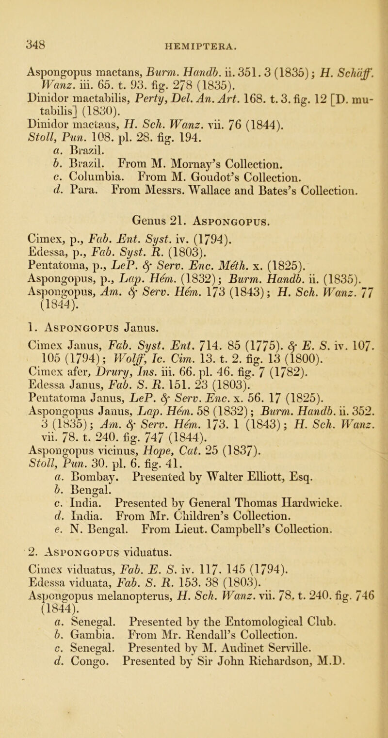 Aspongopus mactans, Burm. Handb. ii. 351.3 (1835); H. Sch'dff. Wanz. iii. 65. t. 93. fig. 278 (1835). Dinidor mactabilis, Perty, Del. An. Art. 168. t. 3. fig. 12 [D. mu- tabilis] (1830). Dinidor mactans, H. Sch. Wanz. vii. 76 (1844). Stoll, Pun. 108. pi. 28. fig. 194. a. Brazil. b. Brazil. From M. Mornay’s Collection. c. Columbia. From M. Goudot’s Collection. d. Para. From Messrs. Wallace and Bates’s Collection. Genus 21. Aspongopus. Cimex, p.. Fab. Ent. Syst. iv. (1794). Edessa, p., Fab. Syst. R. (1803). Pentatoma, p., LeP. Serv. Enc. Me'th. x. (1825). Aspongopus, p.. Lap. Hem. (1832); Burm. Handb. ii. (1835). Aspongopus, Am. Serv. Hem. 173 (1843); H. Sch. Wanz. 77 (1844). 1. Aspongopus Janus. Cimex Janus, Fab. Syst. Ent. 714. 85 (1775). ^ E. S. iv. 107. 105 (1794); Wolff, Ic. dm. 13. t. 2. fig. 13 (1800). Cimex afer, Drury, Ins. iii. 66. pi. 46. fig. 7 (1782). Edessa Janus, Fab. S. R. 151. 23 (1803). Pentatoma Janus, LeP. ^ Serv. Enc. x. 56. 17 (1825). Aspongopus Janus, Lap. Hem. 58 (1832); Burm. Handb. ii. 352. 3 (1835); Am. 4* Serv. Hem. 173. 1 (1843); H. Sch. Wanz. vii. 78. t. 240. fig. 747 (1844). Aspongopus vicinus, Hope, Cat. 25 (1837). Stoll, Pun. 30. pi. 6. fig. 41. a. Bombay. Presented by Walter Elliott, Esq. b. Bengal. c. India. Presented by General Thomas Hardwicke. d. India. From Mr. Children’s Collection. e. N. Bengal. From Lieut. Campbell’s Collection. 2. Aspongopus viduatus. Cimex viduatus. Fab. E. S. iv. 117- 145 (1794). Edessa viduata. Fab. S. R. 153. 38 (1803). Aspongopus melanopterus, H. Sch. Wanz. vii. 78. t. 240. fig. 746 (1844). a. Senegal. Presented by the Entomological Club. b. Gambia. From Mr. Kendall’s Collection. c. Senegal. Presented by M. Audinet Serville. d. Congo. Presented by Sir John Richardson, M.D.