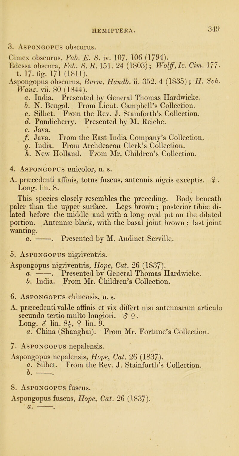 3. Aspongopus obscums. Cimex obscurus, Fab. E. S. iv. 107. 106 (1794). Edessa obscura, Fab. S. R. 151. 24 (1803); Wolff, Ic. dm. 177- t. 17.%. 171 (1811). Aspongopus obscurus, Burm. Handb. ii. 352. 4 (1835); H. Sch. Wanz. vii. 80 (1844). a. India. Presented by General Thomas Hardwicke. b. N, Bengal. From Lieut. Campbell’s Collection. c. Silliet. From the Rev. J. Stainforth’s Colleetion. d. Pondicherry. Presented by M. Reiehe. e. Java. /. Java. From the East India Company’s Collection. g. India. From Archdeacon Clerk’s Collection. h. New Holland. From Mr. Children’s Collection. 4. Aspongopus unicolor, n. s. A. prsecedenti affinis, totus fuscus, antennis nigris exceptis. ? . Long. lin. 8. This species closely resembles the preceding. Body beneath paler than the upper surface. Legs broum; posterior tibiae di- lated before tlie middle and with a long oval pit on the dilated portion. Antennae black, with the basal joint brown ; last joint wanting. a. . Presented by M. Audinet Serville. 5. Aspongopus nigiiventris. Aspongopus nigriventris, Hope, Cat. 26 (1837). a. . Presented by General Thomas Hardwicke. b. India. From Mr. Children’s Collection. 6. Aspongopus chinensis, n. s. A. praecedenti valde affinis et vix differt nisi antennarum articulo secundo tertio multo longiori. c? 9 . Long. S lin. 8|, 9 lin. 9. a. China (Shanghai). From Mr. Fortune’s Collection. 7. Aspongopus nepalensis. Aspongopus nepalensis, Hope, Cat. 26 (1837). a. Silhet. From the Rev. J. Stainforth’s Collection. b. . 8. Aspongopus fuscus. Aspongopus fuscus, Hope, Cat. 26 (1837). a. .