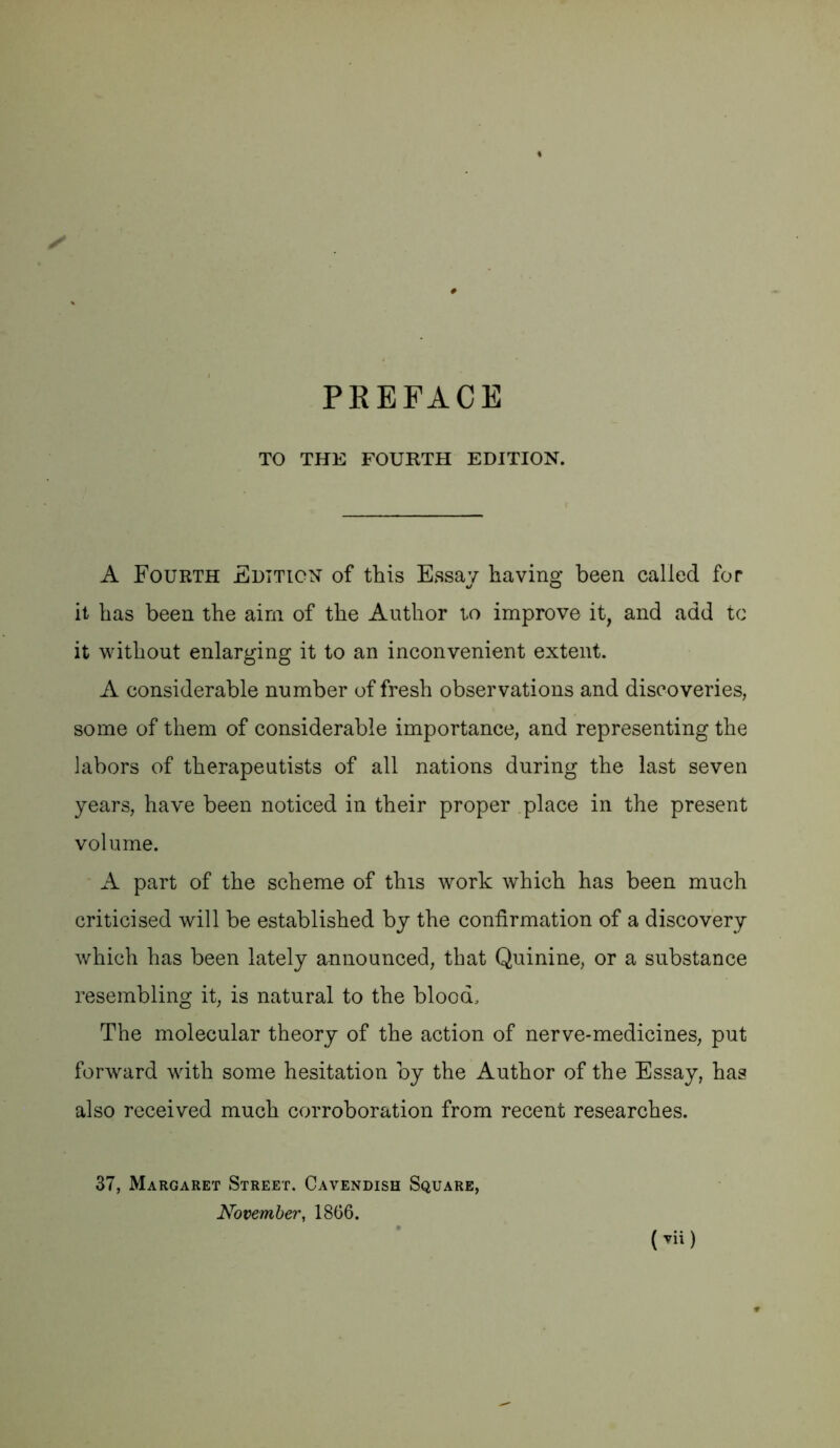 TO THE FOURTH EDITION. A Fourth Edition of this Essay having been called for it has been the aim of the Author to improve it, and add to it without enlarging it to an inconvenient extent. A considerable number of fresh observations and discoveries, some of them of considerable importance, and representing the labors of therapeutists of all nations during the last seven years, have been noticed in their proper .place in the present volume. A part of the scheme of this work which has been much criticised will be established by the confirmation of a discovery which has been lately announced, that Quinine, or a substance resembling it, is natural to the blood. The molecular theory of the action of nerve-medicines, put forward with some hesitation by the Author of the Essay, has also received much corroboration from recent researches. ( vii) 37, Margaret Street. Cavendish Square, November, 18G6.