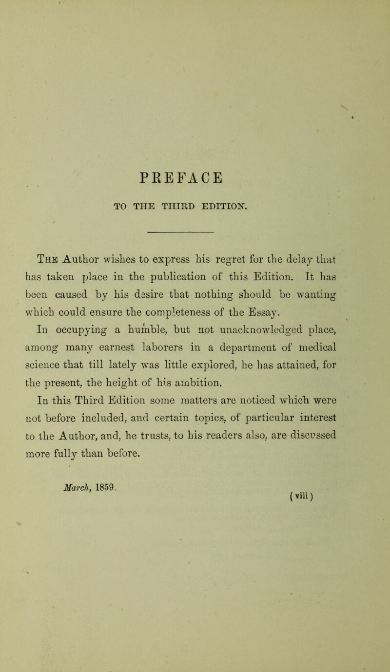 TO THE THIKD EDITION. The Author wishes to express his regret for the delay that has taken place in the publication of this Edition. It has been caused by his desire that nothing should be wanting which could ensure the completeness of the Essay. In occupying a humble, but not unacknowledged place, among many earnest laborers in a department of medical science that till lately was little explored, he has attained, for the present, the height of his ambition. In this Third Edition some matters are noticed which were not before included, and certain topics, of particular interest to the Author, and, he trusts, to his readers also, are discussed more fully than before. March y 1859.