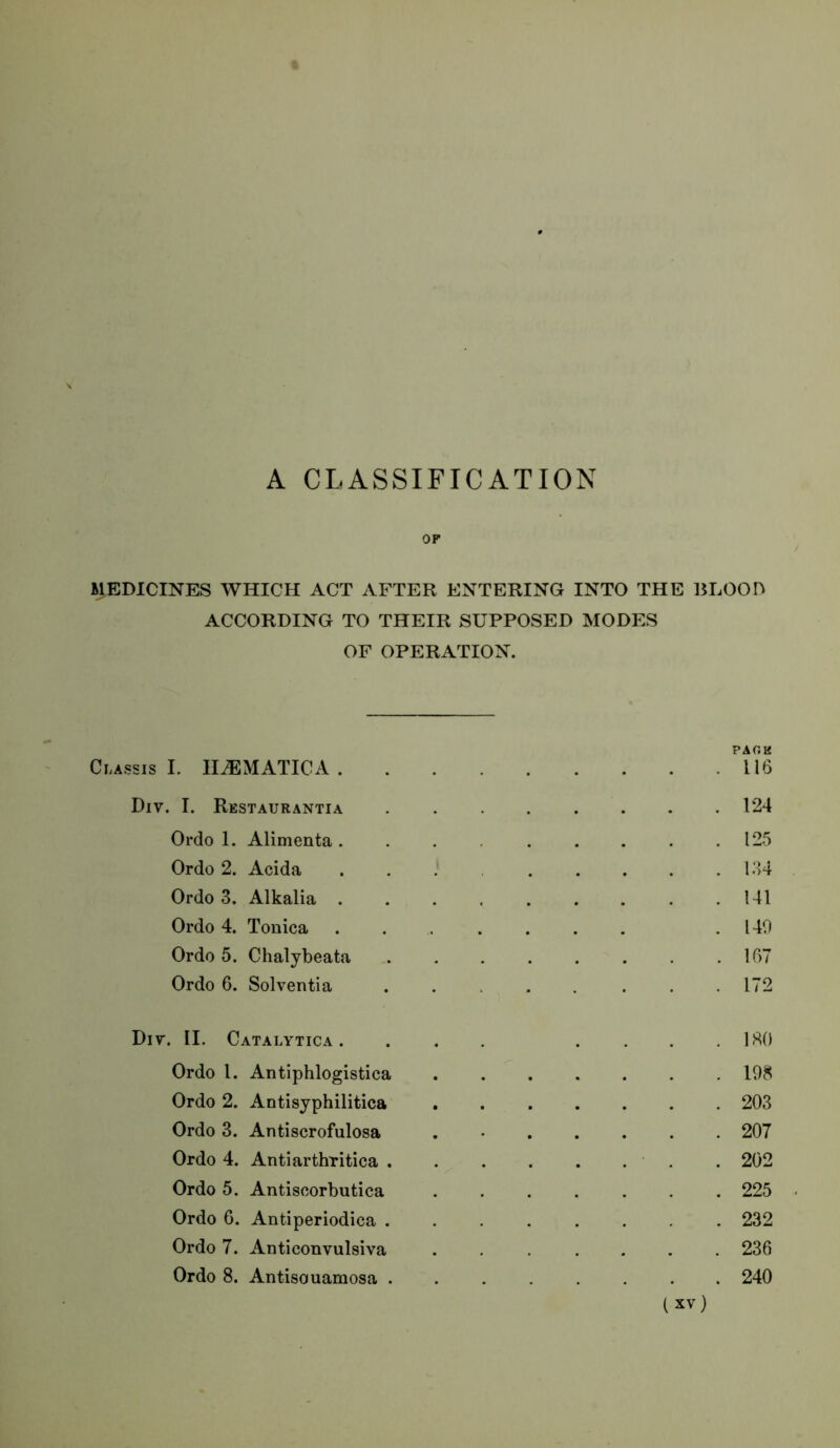 A CLASSIFICATION OF MEDICINES WHICH ACT AFTER ENTERING INTO THE BLOOH ACCORDING TO THEIR SUPPOSED MODES OF OPERATION. PACK Classis I. IliEMATICA 116 Div. I. Restaurantia 124 Ordo 1. Alimenta 125 Ordo 2. Acida l.‘)4 Ordo 3. Alkalia 141 Ordo 4. Tonica . .140 Ordo 5. Chalybeata 167 Ordo 6. Solventia 172 Div. II. Catalytica . ... .... IHO Ordo 1. Antiphlogistica 198 Ordo 2. Antisyphilitica 203 Ordo 3. Antiscrofulosa . • 207 Ordo 4. Antiarthritica . 202 Ordo 5. Antiscorbutica 225 Ordo 6. Antiperiodica 232 Ordo 7. Anticonvulsiva . 236 Ordo 8. Antisouamosa 240