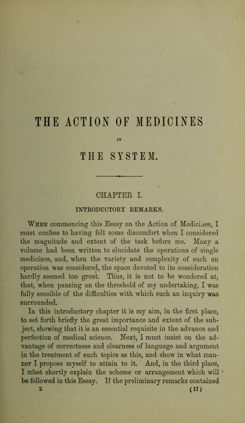 THE ACTION OF MEDICINES IN THE SYSTEM. CHAPTER I. INTRODUCTORY REMARKS. When commencing this Essay on the Action of Medicines, I must confess to having felt some discomfort when I considered the magnitude and extent of the task before me. Many a volume had been written to elucidate the operations of single medicines, and, when the variety and complexity of such an operation was considered, the space devoted to its consideration hardly seemed too great. Thus, it is not to be wondered at, that, when pausing on the threshold of my undertaking, I was fully sensible of the difficulties with which such an inquiry was surrounded. In this introductory chapter it is my aim, in the first place, to set forth briefly the great importance and extent of the sub- ject, showing that it is an essential requisite in the advance and perfection of medical science. Next, I must insist on the ad- vantage of correctness and clearness of language and argument in the treatment of such topics as this, and show in what man- ner I propose myself to attain to it. And, in the third place, I must shortly explain the scheme or arrangement which will be followed in this Essay. If the preliminary remarks contained