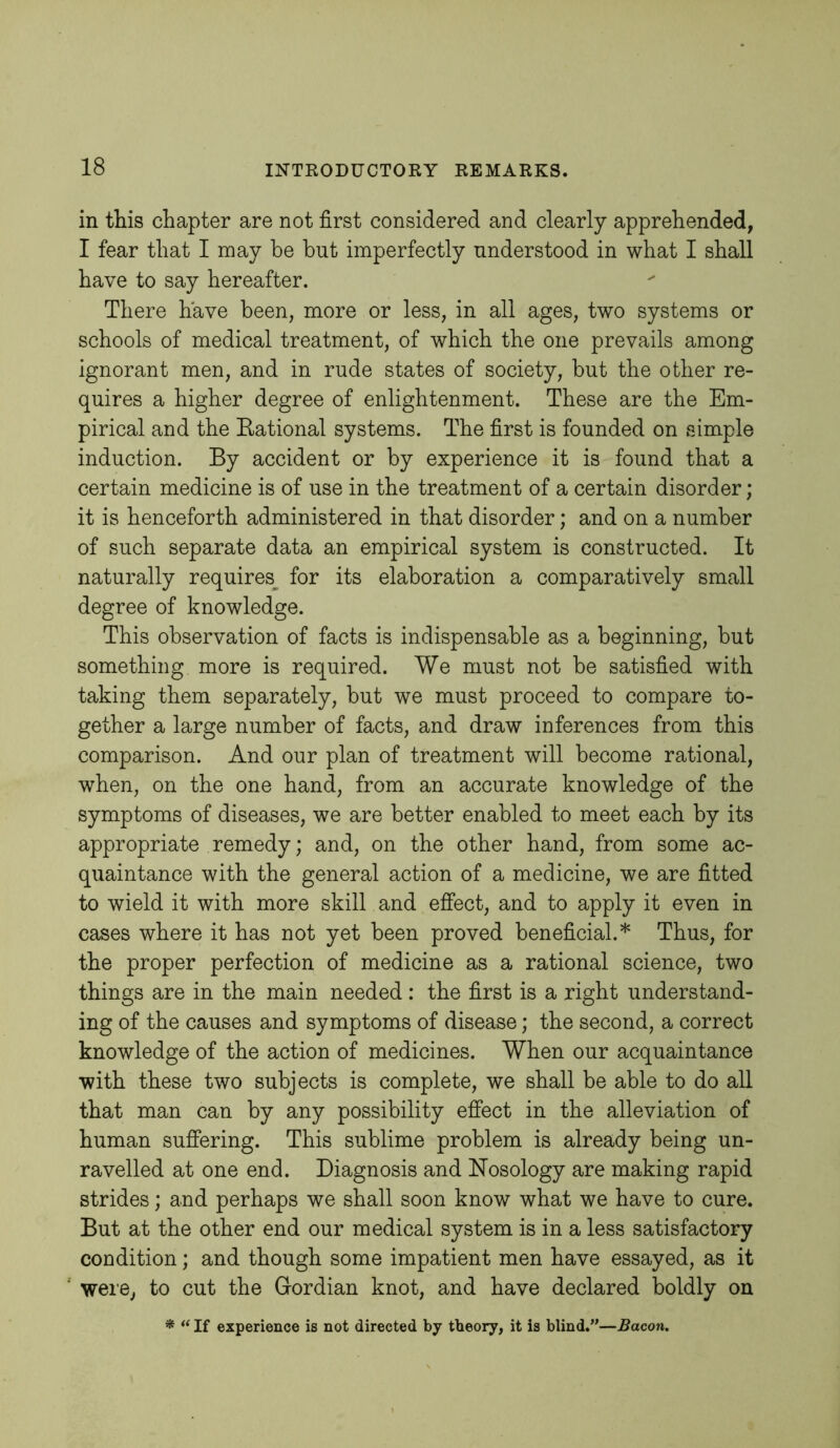 in this chapter are not first considered and clearly apprehended, I fear that I may be but imperfectly understood in what I shall have to say hereafter. There have been, more or less, in all ages, two systems or schools of medical treatment, of which the one prevails among ignorant men, and in rude states of society, but the other re- quires a higher degree of enlightenment. These are the Em- pirical and the Eational systems. The first is founded on simple induction. By accident or by experience it is found that a certain medicine is of use in the treatment of a certain disorder; it is henceforth administered in that disorder; and on a number of such separate data an empirical system is constructed. It naturally requires^ for its elaboration a comparatively small degree of knowledge. This observation of facts is indispensable as a beginning, but something more is required. We must not be satisfied with taking them separately, but we must proceed to compare to- gether a large number of facts, and draw inferences from this comparison. And our plan of treatment will become rational, when, on the one hand, from an accurate knowledge of the symptoms of diseases, we are better enabled to meet each by its appropriate remedy; and, on the other hand, from some ac- quaintance with the general action of a medicine, we are fitted to wield it with more skill and effect, and to apply it even in cases where it has not yet been proved beneficial.* Thus, for the proper perfection of medicine as a rational science, two things are in the main needed: the first is a right understand- ing of the causes and symptoms of disease; the second, a correct knowledge of the action of medicines. When our acquaintance with these two subjects is complete, we shall be able to do all that man can by any possibility effect in the alleviation of human suffering. This sublime problem is already being un- ravelled at one end. Diagnosis and Nosology are making rapid strides; and perhaps we shall soon know what we have to cure. But at the other end our medical system is in a less satisfactory condition; and though some impatient men have essayed, as it weie, to cut the Gordian knot, and have declared boldly on * “ If experience is not directed by theory, it is blind.”—Bacon.