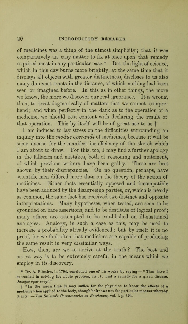 of medicines was a thing of the utmost simplicity; that it was comparatively an easy matter to fix at once upon that remedy required most in any particular case.* But the light of science, which in this day burns more brightly, at the same time that it displays all objects with greater distinctness, discloses to us also many dim vast tracts in the distance, of which nothing had been seen or imagined before. In this as in other things, the more we know, the more we discover our real ignorance. It is wrong, then, to treat dogmatically of matters that we cannot compre- hend ; and when perfectly in the dark as to the operation of a medicine, we should rest content with declaring the result of that operation. This by itself will be of great use to us.f I am induced to lay stress on the difficulties surrounding an inquiry into the modus operandi of medicines, because it will be some excuse for the manifest insufficiency of the sketch which I am about to draw. For this, too, I may find a further apology in the fallacies and mistakes, both of reasoning and statement, of which previous writers have been guilty. These are best shown by their discrepancies. On no question, perhaps, have scientific men differed more than on the theory of the action of medicines. Either facts essentially opposed and incompatible have been adduced by the disagreeing parties, or, which is nearly as common, the same fact has received two distinct and opposite interpretations. Many hypotheses, when tested, are seen to be grounded on bare assertions, and to be destitute of logical proof; many others are attempted to be established on ill-sustained analogies. Analogy, in such a case as this, may be used to increase a probability already evidenced; but by itself it is no proof, for we find often that medicines are capable of producing the same result in very dissimilar ways. How, then, are we to arrive at the truth? The best and surest way is to be extremely careful in the means which we employ in its discovery. * Dr. A. Pitcairn, in 1704, concluded one of his works by saying — “Thus have I succeeded in solving the noble problem, viz., to find a remedy for a given disease. Jamque opus exegi.” f “ In the mean time it may suffice for the physician to know the effects of a medicine when applied to the body, though he knows not the particular manner whereby it acts.”— Van Swieien*s Commentaries on Boerhaave, vol. i. p. 394.