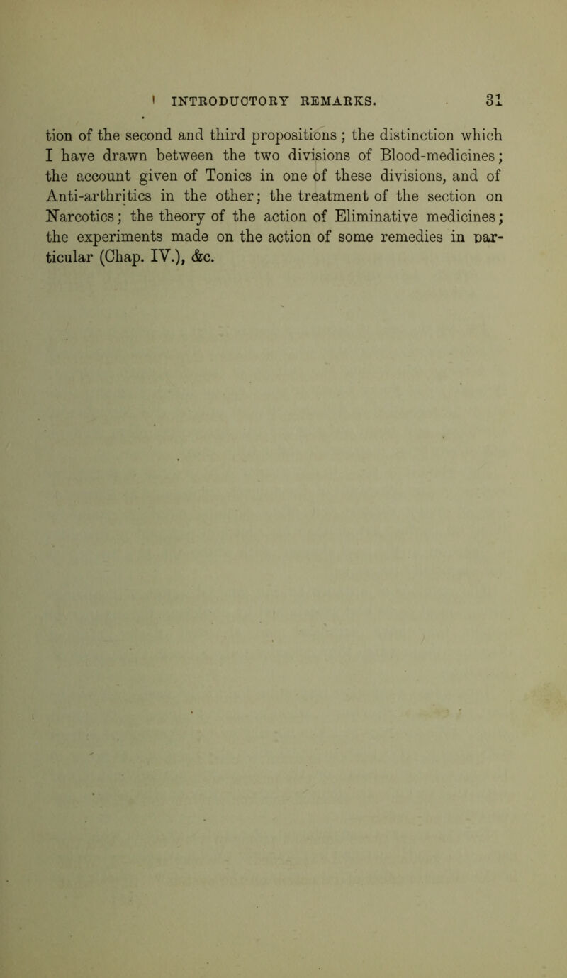 tion of the second and third propositions ; the distinction which I have drawn between the two divisions of Blood-medicines; the account given of Tonics in one of these divisions, and of Anti-arthritics in the other; the treatment of the section on iNTarcotics; the theory of the action of Eliminative medicines; the experiments made on the action of some remedies in par- ticular (Chap. IV.), &c.